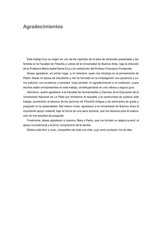 Agradecimientos
Este trabajo tuvo su origen en uno de los capítulos de la tesis de doctorado presentada y de-
fendida en la Facultad de Filosofía y Letras de la Universidad de Buenos Aires, bajo la dirección
de la Profesora María Isabel Santa Cruz y la codirección del Profesor Francesco Fronterotta.
Deseo agradecer, en primer lugar, a mi directora, quien me introdujo en el pensamiento de
Platón desde mi época de estudiante y me ha formado en la investigación con paciencia y su-
ma solicitud, con prudencia y seriedad. Vaya también mi agradecimiento a mi codirector, cuyos
escritos están omnipresentes en este trabajo, constituyéndose en una valiosa y segura guía.
Asimismo, quiero agradecer a la Facultad de Humanidades y Ciencias de la Educación de la
Universidad Nacional de La Plata por brindarme el respaldo y la oportunidad de publicar este
trabajo, poniéndolo al alcance de los alumnos de Filosofía Antigua y de seminarios de grado y
posgrado en la especialidad. Del mismo modo, agradezco a la Universidad de Buenos Aires el
importante apoyo material, bajo la forma de una beca doctoral, que fue decisiva para la realiza-
ción de mis estudios de posgrado.
Finalmente, deseo agradecer a Juanma, Maia y Pedro, que me brindan su alegría juvenil, el
apoyo incondicional y el amor comprensivo de la familia.
Dedico este libro a Juan, compañero de toda una vida, cuyo amor protector me da alas.
 