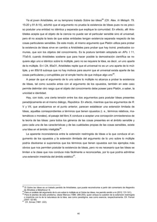 Ya el joven Aristóteles, en su temprano tratado Sobre las Ideas
94
(Cfr. Alex. In Metaph. 79.
15-20 y 81.8-10), advirtió que el argumento no prueba la existencia de Ideas pues no es preci-
so postular una entidad no idéntica y separada que explique la comunidad. En efecto, allí Aris-
tóteles acepta que el objeto de la ciencia no puede ser el particular sensible sino el universal;
pero él no acepta la tesis de que estas entidades tengan existencia separada respecto de las
cosas particulares sensibles. De este modo, el mismo argumento que Platón utiliza para probar
la existencia de Ideas sirve en cambio a Aristóteles para probar que hay koiná, predicados co-
munes, que son los objetos del conocimiento. Es la postura también adoptada en APo. I 11,
77a5-9, cuando Aristóteles sostiene que para hacer posible la demostración científica se re-
quiere algo uno e idéntico sobre lo múltiple, pero no se requiere la Idea, es decir, un uno aparte
de lo múltiple. En I 24, 85a31, Aristóteles repite que el universal no es un uno aparte de lo múl-
tiple, y en 85b18 subraya que no hay motivos para asumir que el universal exista aparte de las
cosas particulares y corruptibles por el simple hecho de que indique algo uno
95
.
A pesar de que el argumento de lo uno sobre lo múltiple no alcanza a probar la existencia
de Ideas, tal como sucedía antes con el argumento de los opuestos, también en este caso
permite delimitar otro rasgo que el objeto del conocimiento debe poseer para Platón, a saber, la
unicidad e identidad.
Hay, con todo, una cierta tensión entre los dos argumentos para postular Ideas presentes
paradójicamente en el mismo diálogo, República. En efecto, mientras que los argumentos de R.
V y VII, que analizamos en el punto anterior, parecen establecer una extensión limitada de
Ideas, aquellas correspondientes a términos que tienen opuestos (i. e., términos relativos, ma-
temáticos o morales), el pasaje del libro X conduce a aceptar una concepción omniextensiva de
la teoría de las Ideas: para todos los géneros de las cosas presentes en el ámbito sensible y
para cada una de las características y de las cualidades propias de las cosas sensibles, existe
una Idea en el ámbito inteligible
96
.
La aparente inconsistencia entre la extensión restringida de Ideas a la que conduce el ar-
gumento de los opuestos y la extensión ilimitada del argumento de lo uno sobre lo múltiple
podría disolverse si suponemos que los términos que tienen opuestos son los ejemplos más
obvios que nos permiten postular la existencia de Ideas, pero no es necesario que las Ideas se
limiten a la clase que nos conduce más fácilmente a reconocerlas, por lo que podría admitirse
una extensión irrestricta del ámbito eidético
97
.
94
El Sobre las Ideas es un tratado perdido de Aristóteles, que puede reconstruirse a partir del comentario de Alejandro
de Afrodisia a Metafísica I 9.
95
Para un análisis del argumento de lo uno sobre lo múltiple en el Sobre las Ideas, me permito remitir a mi (2012: 131-141).
96
Para el planteo de este problema, véase Marcos (1986: 289-293), quien enlaza la cuestión de la extensión restringida
o irrestricta con la de la naturaleza de la Idea, sea como paradigma, sea como esencia, respectivamente. Cfr. Ferrari
(2007: 52-56).
97
Cfr. Annas (1981: 222).
40
 