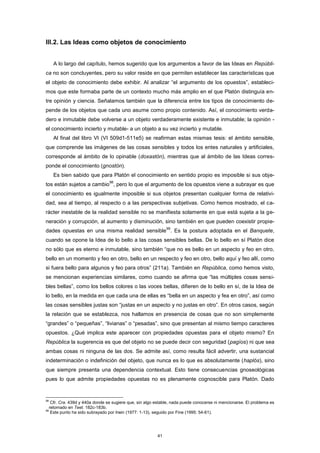 III.2. Las Ideas como objetos de conocimiento
A lo largo del capítulo, hemos sugerido que los argumentos a favor de las Ideas en Repúbli-
ca no son concluyentes, pero su valor reside en que permiten establecer las características que
el objeto de conocimiento debe exhibir. Al analizar “el argumento de los opuestos”, estableci-
mos que este formaba parte de un contexto mucho más amplio en el que Platón distinguía en-
tre opinión y ciencia. Señalamos también que la diferencia entre los tipos de conocimiento de-
pende de los objetos que cada uno asume como propio contenido. Así, el conocimiento verda-
dero e inmutable debe volverse a un objeto verdaderamente existente e inmutable; la opinión -
el conocimiento incierto y mutable- a un objeto a su vez incierto y mutable.
Al final del libro VI (VI 509d1-511e5) se reafirman estas mismas tesis: el ámbito sensible,
que comprende las imágenes de las cosas sensibles y todos los entes naturales y artificiales,
corresponde al ámbito de lo opinable (doxastón), mientras que al ámbito de las Ideas corres-
ponde el conocimiento (gnostón).
Es bien sabido que para Platón el conocimiento en sentido propio es imposible si sus obje-
tos están sujetos a cambio
98
, pero lo que el argumento de los opuestos viene a subrayar es que
el conocimiento es igualmente imposible si sus objetos presentan cualquier forma de relativi-
dad, sea al tiempo, al respecto o a las perspectivas subjetivas. Como hemos mostrado, el ca-
rácter inestable de la realidad sensible no se manifiesta solamente en que está sujeta a la ge-
neración y corrupción, al aumento y disminución, sino también en que pueden coexistir propie-
dades opuestas en una misma realidad sensible
99
. Es la postura adoptada en el Banquete,
cuando se opone la Idea de lo bello a las cosas sensibles bellas. De lo bello en sí Platón dice
no sólo que es eterno e inmutable, sino también “que no es bello en un aspecto y feo en otro,
bello en un momento y feo en otro, bello en un respecto y feo en otro, bello aquí y feo allí, como
si fuera bello para algunos y feo para otros” (211a). También en República, como hemos visto,
se mencionan experiencias similares, como cuando se afirma que “las múltiples cosas sensi-
bles bellas”, como los bellos colores o las voces bellas, difieren de lo bello en sí, de la Idea de
lo bello, en la medida en que cada una de ellas es “bella en un aspecto y fea en otro”, así como
las cosas sensibles justas son “justas en un aspecto y no justas en otro”. En otros casos, según
la relación que se establezca, nos hallamos en presencia de cosas que no son simplemente
“grandes” o “pequeñas”, “livianas” o “pesadas”, sino que presentan al mismo tiempo caracteres
opuestos. ¿Qué implica este aparecer con propiedades opuestas para el objeto mismo? En
República la sugerencia es que del objeto no se puede decir con seguridad (pagíos) ni que sea
ambas cosas ni ninguna de las dos. Se admite así, como resulta fácil advertir, una sustancial
indeterminación o indefinición del objeto, que nunca es lo que es absolutamente (haplós), sino
que siempre presenta una dependencia contextual. Esto tiene consecuencias gnoseológicas
pues lo que admite propiedades opuestas no es plenamente cognoscible para Platón. Dado
98
Cfr. Cra. 439d y 440a donde se sugiere que, sin algo estable, nada puede conocerse ni mencionarse. El problema es
retomado en Teet. 182c-183b.
99
Este punto ha sido subrayado por Irwin (1977: 1-13), seguido por Fine (1995: 54-61).
41
 