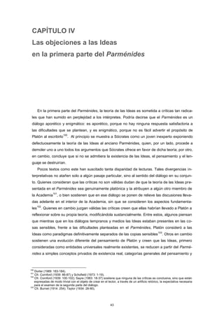CAPÍTULO IV
Las objeciones a las Ideas
en la primera parte del Parménides
En la primera parte del Parménides, la teoría de las Ideas es sometida a críticas tan radica-
les que han sumido en perplejidad a los intérpretes. Podría decirse que el Parménides es un
diálogo aporético y enigmático: es aporético, porque no hay ninguna respuesta satisfactoria a
las dificultades que se plantean, y es enigmático, porque no es fácil advertir el propósito de
Platón al escribirlo
100
. Al principio se muestra a Sócrates como un joven inexperto exponiendo
defectuosamente la teoría de las Ideas al anciano Parménides, quien, por un lado, procede a
demoler uno a uno todos los argumentos que Sócrates ofrece en favor de dicha teoría; por otro,
en cambio, concluye que si no se admitiera la existencia de las Ideas, el pensamiento y el len-
guaje se destruirían.
Pocos textos como este han suscitado tanta disparidad de lecturas. Tales divergencias in-
terpretativas no atañen solo a algún pasaje particular, sino al sentido del diálogo en su conjun-
to. Quienes consideran que las críticas no son válidas dudan de que la teoría de las Ideas pre-
sentada en el Parménides sea genuinamente platónica y la atribuyen a algún otro miembro de
la Academia
101
, o bien sostienen que en ese diálogo se ponen de relieve las discusiones lleva-
das adelante en el interior de la Academia, sin que se consideren los aspectos fundamenta-
les
102
. Quienes en cambio juzgan válidas las críticas creen que ellas habrían llevado a Platón a
reflexionar sobre su propia teoría, modificándola sustancialmente. Entre estos, algunos piensan
que mientras que en los diálogos tempranos y medios las Ideas estaban presentes en las co-
sas sensibles, frente a las dificultades planteadas en el Parménides, Platón consideró a las
Ideas como paradigmas definitivamente separados de las copias sensibles
103
. Otros en cambio
sostienen una evolución diferente del pensamiento de Platón y creen que las Ideas, primero
consideradas como entidades universales realmente existentes, se reducen a partir del Parmé-
nides a simples conceptos privados de existencia real, categorías generales del pensamiento y
100
Dorter (1989: 183-184).
101
Cfr. Cornford (1939: 86-87) y Schofield (1973: 1-19).
102
Cfr. Cornford (1939: 100-102); Sayre (1983: 18-37) sostiene que ninguna de las críticas es conclusiva, sino que están
expresadas de modo trivial con el objeto de crear en el lector, a través de un artificio retórico, la expectativa necesaria
para el examen de la segunda parte del diálogo.
103
Cfr. Burnet (1914: 254); Taylor (1934: 28-90).
43
 