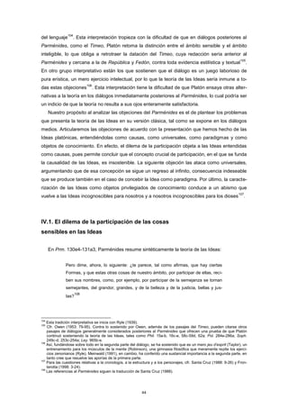 del lenguaje
104
. Esta interpretación tropieza con la dificultad de que en diálogos posteriores al
Parménides, como el Timeo, Platón retoma la distinción entre el ámbito sensible y el ámbito
inteligible, lo que obliga a retrotraer la datación del Timeo, cuya redacción sería anterior al
Parménides y cercana a la de República y Fedón, contra toda evidencia estilística y textual
105
.
En otro grupo interpretativo están los que sostienen que el diálogo es un juego laborioso de
pura erística, un mero ejercicio intelectual, por lo que la teoría de las Ideas sería inmune a to-
das estas objeciones
106
. Esta interpretación tiene la dificultad de que Platón ensaya otras alter-
nativas a la teoría en los diálogos inmediatamente posteriores al Parménides, lo cual podría ser
un indicio de que la teoría no resulta a sus ojos enteramente satisfactoria.
Nuestro propósito al analizar las objeciones del Parménides es el de plantear los problemas
que presenta la teoría de las Ideas en su versión clásica, tal como se expone en los diálogos
medios. Articularemos las objeciones de acuerdo con la presentación que hemos hecho de las
Ideas platónicas, entendiéndolas como causas, como universales, como paradigmas y como
objetos de conocimiento. En efecto, el dilema de la participación objeta a las Ideas entendidas
como causas, pues permite concluir que el concepto crucial de participación, en el que se funda
la causalidad de las Ideas, es insostenible. La siguiente objeción las ataca como universales,
argumentando que de esa concepción se sigue un regreso al infinito, consecuencia indeseable
que se produce también en el caso de concebir la Idea como paradigma. Por último, la caracte-
rización de las Ideas como objetos privilegiados de conocimiento conduce a un abismo que
vuelve a las Ideas incognoscibles para nosotros y a nosotros incognoscibles para los dioses
107
.
IV.1. El dilema de la participación de las cosas
sensibles en las Ideas
En Prm. 130e4-131a3, Parménides resume sintéticamente la teoría de las Ideas:
Pero dime, ahora, lo siguiente: ¿te parece, tal como afirmas, que hay ciertas
Formas, y que estas otras cosas de nuestro ámbito, por participar de ellas, reci-
ben sus nombres, como, por ejemplo, por participar de la semejanza se tornan
semejantes, del grandor, grandes, y de la belleza y de la justicia, bellas y jus-
tas?
108
104
Esta tradición interpretativa se inicia con Ryle (1939).
105
Cfr. Owen (1953: 79-95). Contra lo sostenido por Owen, además de los pasajes del Timeo, pueden citarse otros
pasajes de diálogos generalmente considerados posteriores al Parménides que ofrecen una prueba de que Platón
continuó sosteniendo la teoría de las Ideas, tales como Phil. 15a-b, 16c-e, 58c-59d, 62a; Pol. 284e-286a; Soph.
249c-d, 253c-254a; Ley. 965b-e.
106
Así, fundándose sobre todo en la segunda parte del diálogo, se ha sostenido que es un mero jeu d’esprit (Taylor), un
entrenamiento para los músculos de la mente (Robinson), una gimnasia filosófica que meramente repite los ejerci-
cios zenonianos (Ryle). Meinwald (1991), en cambio, ha conferido una sustancial importancia a la segunda parte, en
tanto cree que resuelve las aporías de la primera parte.
107
Para las cuestiones relativas a la cronología, a la estructura y a los personajes, cfr. Santa Cruz (1988: 9-26) y Fron-
terotta (1998: 3-24).
108
Las referencias al Parménides siguen la traducción de Santa Cruz (1988).
44
 