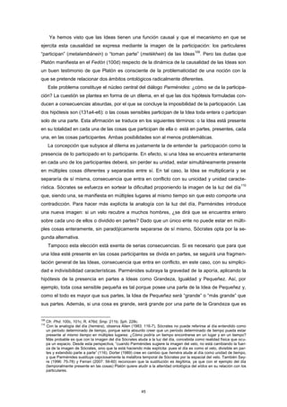 Ya hemos visto que las Ideas tienen una función causal y que el mecanismo en que se
ejercita esta causalidad se expresa mediante la imagen de la participación: los particulares
“participan” (metalambánein) o “toman parte” (metékhein) de las Ideas
109
. Pero las dudas que
Platón manifiesta en el Fedón (100d) respecto de la dinámica de la causalidad de las Ideas son
un buen testimonio de que Platón es consciente de la problematicidad de una noción con la
que se pretende relacionar dos ámbitos ontológicos radicalmente diferentes.
Este problema constituye el núcleo central del diálogo Parménides: ¿cómo se da la participa-
ción? La cuestión se plantea en forma de un dilema, en el que las dos hipótesis formuladas con-
ducen a consecuencias absurdas, por el que se concluye la imposibilidad de la participación. Las
dos hipótesis son (131a4-e6): o las cosas sensibles participan de la Idea toda entera o participan
solo de una parte. Esta afirmación se traduce en los siguientes términos: o la Idea está presente
en su totalidad en cada una de las cosas que participan de ella o está en partes, presentes, cada
una, en las cosas participantes. Ambas posibilidades son al menos problemáticas.
La concepción que subyace al dilema es justamente la de entender la participación como la
presencia de lo participado en lo participante. En efecto, si una Idea se encuentra enteramente
en cada uno de los participantes deberá, sin perder su unidad, estar simultáneamente presente
en múltiples cosas diferentes y separadas entre sí. En tal caso, la Idea se multiplicaría y se
separaría de sí misma, consecuencia que entra en conflicto con su unicidad y unidad caracte-
rística. Sócrates se esfuerza en sortear la dificultad proponiendo la imagen de la luz del día
110
que, siendo una, se manifiesta en múltiples lugares al mismo tiempo sin que esto comporte una
contradicción. Para hacer más explícita la analogía con la luz del día, Parménides introduce
una nueva imagen: si un velo recubre a muchos hombres, ¿se dirá que se encuentra entero
sobre cada uno de ellos o dividido en partes? Dado que un único ente no puede estar en múlti-
ples cosas enteramente, sin paradójicamente separarse de sí mismo, Sócrates opta por la se-
gunda alternativa.
Tampoco esta elección está exenta de serias consecuencias. Si es necesario que para que
una Idea esté presente en las cosas participantes se divida en partes, se seguirá una fragmen-
tación general de las Ideas, consecuencia que entra en conflicto, en este caso, con su simplici-
dad e indivisibilidad características. Parménides subraya la gravedad de la aporía, aplicando la
hipótesis de la presencia en partes a Ideas como Grandeza, Igualdad y Pequeñez. Así, por
ejemplo, toda cosa sensible pequeña es tal porque posee una parte de la Idea de Pequeñez y,
como el todo es mayor que sus partes, la Idea de Pequeñez será “grande” o “más grande” que
sus partes. Además, si una cosa es grande, será grande por una parte de la Grandeza que es
109
Cfr. Phd. 100c, 101c; R. 476d; Smp. 211b; Sph. 228c.
110
Con la analogía del día (heméra), observa Allen (1983: 116-7), Sócrates no puede referirse al día entendido como
un período determinado de tiempo, porque sería absurdo creer que un período determinado de tiempo pueda estar
presente al mismo tiempo en múltiples lugares: ¿Cómo podría un tiempo encontrarse en un lugar y en un tiempo?
Más probable es que con la imagen del día Sócrates aluda a la luz del día, concebida como realidad física que ocu-
pa un espacio. Desde esta perspectiva, “cuando Parménides sugiere la imagen del velo, no está cambiando la fuer-
za de la imagen de Sócrates, sino que la está haciendo más explícita: pues el día es como el velo, divisible en par-
tes y extendido parte a parte” (116). Dorter (1989) cree en cambio que heméra alude al día como unidad de tiempo,
y que Parménides sustituye capciosamente la metáfora temporal de Sócrates por la espacial del velo. También Say-
re (1996: 75-78) y Ferrari (2007: 59-60) reconocen que la sustitución es ilegítima, ya que con el ejemplo del día
(temporalmente presente en las cosas) Platón quiere aludir a la alteridad ontológica del eîdos en su relación con los
particulares.
45
 