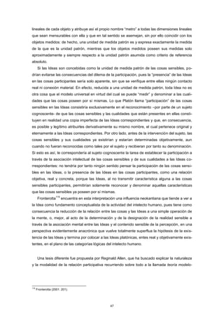 lineales de cada objeto y atribuye así el propio nombre “metro” a todas las dimensiones lineales
que sean mensurables con ella y que en tal sentido se asemejan, sin por ello coincidir con los
objetos medidos: de hecho, una unidad de medida patrón es y expresa exactamente la medida
de la que es la unidad patrón, mientras que los objetos medidos poseen sus medidas solo
aproximadamente y siempre respecto a la unidad patrón asumida como criterio de referencia
absoluto.
Si las Ideas son concebidas como la unidad de medida patrón de las cosas sensibles, po-
drían evitarse las consecuencias del dilema de la participación, pues la “presencia” de las Ideas
en las cosas participantes sería solo aparente, sin que se verifique entre ellas ningún contacto
real ni conexión material. En efecto, reducida a una unidad de medida patrón, toda Idea no es
otra cosa que el modelo universal en virtud del cual se puede “medir” y denominar a las cuali-
dades que las cosas poseen por sí mismas. Lo que Platón llama “participación” de las cosas
sensibles en las Ideas consistiría exclusivamente en el reconocimiento –por parte de un sujeto
cognoscente- de que las cosas sensibles y las cualidades que están presentes en ellas consti-
tuyen en realidad una copia imperfecta de las Ideas correspondientes y que, en consecuencia,
es posible y legítimo atribuirles derivativamente su mismo nombre, el cual pertenece original y
eternamente a las Ideas correspondientes. Por otro lado, antes de la intervención del sujeto, las
cosas sensibles y sus cualidades ya existirían y estarían determinadas objetivamente, aun
cuando no fueran reconocidas como tales por el sujeto y recibieran por tanto su denominación.
Si esto es así, le correspondería al sujeto cognoscente la tarea de establecer la participación a
través de la asociación intelectual de las cosas sensibles y de sus cualidades a las Ideas co-
rrespondientes: no tendría por tanto ningún sentido pensar la participación de las cosas sensi-
bles en las Ideas, o la presencia de las Ideas en las cosas participantes, como una relación
objetiva, real y concreta, porque las Ideas, al no transmitir característica alguna a las cosas
sensibles participantes, permitirían solamente reconocer y denominar aquellas características
que las cosas sensibles ya poseen por sí mismas.
Fronterotta
115
encuentra en esta interpretación una influencia neokantiana que tiende a ver a
la Idea como fundamento conceptualista de la actividad del intelecto humano, pues tiene como
consecuencia la reducción de la relación entre las cosas y las Ideas a una simple operación de
la mente, o, mejor, al acto de la determinación y de la designación de la realidad sensible a
través de la asociación mental entre las Ideas y el contenido sensible de la percepción, en una
perspectiva evidentemente anacrónica que vuelve totalmente superflua la hipótesis de la exis-
tencia de las Ideas y termina por colocar a las Ideas platónicas, entes real y objetivamente exis-
tentes, en el plano de las categorías lógicas del intelecto humano.
Una tesis diferente fue propuesta por Reginald Allen, que ha buscado explicar la naturaleza
y la modalidad de la relación participativa recurriendo sobre todo a la llamada teoría modelo-
115
Fronterotta (2001: 201).
47
 