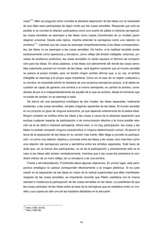 copia
116
. Allen se pregunta cómo conciliar la absoluta separación de las Ideas con la necesidad
de que ellas sean participadas de algún modo por las cosas sensibles. Responde que solo es
posible si se concibe la relación participativa como una suerte de pálida e indirecta semejanza:
las cosas sensibles se asemejan a las Ideas como copias (homiómata) de un modelo (pará-
deigma) universal. Desde esta óptica, importa entender la semejanza como una relación no
simétrica
117
: mientras que las cosas se asemejan (imperfectamente) a las Ideas correspondien-
tes, las Ideas no se asemejan a las cosas sensibles. De hecho, si la realidad sensible existe
exclusivamente como apariencia y simulacro, como reflejo del ámbito inteligible, entonces, pri-
vadas de existencia autónoma, las cosas sensibles no serán siquiera un término de compara-
ción para las Ideas. En otras palabras, si las Ideas son plenamente allí donde las cosas sensi-
bles solamente parecen en función de las Ideas, será legítimo sostener que el mundo sensible
se parece al propio modelo, pero no tendrá ningún sentido afirmar que, a su vez, el ámbito
inteligible se asemeja a la propia copia imperfecta. Como en el caso de un objeto cualquiera y
su sombra, es imposible admitir la hipótesis de una recíproca semejanza porque, si el objeto en
cuestión es capaz de generar una sombra a sí mismo semejante, en cambio la sombra, consi-
derada de por sí e independientemente de aquello de lo que es sombra, desde el momento que
no existe de verdad, no se asemeja a nada.
Se deriva así una perspectiva ontológica de dos niveles: las Ideas separadas, realmente
existentes, y las cosas sensibles, simples imágenes aparentes de las Ideas. El mundo sensible
en su conjunto no goza de ninguna autonomía, ya que depende enteramente de la esfera ideal.
Ningún contacto se verifica entre las Ideas y las cosas a causa de la absoluta separación que
excluye cualquier especie de participación o de comunicación efectiva y la única posible rela-
ción es la de débil e indirecta semejanza. Ahora bien, si no hay participación, las cosas y las
Ideas no podrán compartir ninguna característica ni ninguna determinación común. Al asumir el
tema de la separación de las Ideas en su versión más fuerte, Allen llega a concebir la participa-
ción, no como una relación objetiva y concreta entre las Ideas y las cosas, sino más bien como
una relación (de semejanza) parcial y asimétrica entre los ámbitos separados. Está fuera de
duda que, sin al menos dos participantes, no se da la participación y precisamente este es el
caso si las Ideas sólo existen verdaderamente, mientras que a las cosas les pertenece la con-
dición inferior de un mero reflejo, de un simulacro o de una sombra.
Frente a tal interpretación, Fronterotta eleva algunas objeciones. En primer lugar, esta pers-
pectiva ontológica no parece corresponder efectivamente a la imagen platónica. Si es justo
insistir en la separación de las Ideas en razón de la radical superioridad que ellas manifiestan
respecto de las cosas sensibles, es importante recordar que Platón establece con la misma
claridad e insistencia la participación de las cosas sensibles en las Ideas. La posibilidad de que
las cosas participen de las Ideas sobre la base de la semejanza que se establece entre un mo-
delo y sus copias es sólo una de las hipótesis debatidas en la discusión.
116
Allen (1965: 56-59).
117
Allen (1965:58).
48
 