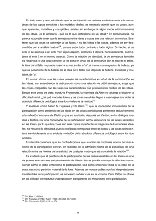 En todo caso, y aun admitiendo que la participación se reduzca exclusivamente a la seme-
janza de las copias sensibles a los modelos ideales, es necesario admitir que las cosas, aun-
que aparentes, mutables y corruptibles, existen sin embargo de algún modo autónomamente
de las Ideas. De lo contrario, ¿qué es lo que participaría en las Ideas? En consecuencia, no
parece razonable creer que la semejanza entre Ideas y cosas sea una relación asimétrica. Sos-
tener que las cosas se asemejan a las Ideas, y no las Ideas a las cosas, además de ser des-
mentido por el análisis textual
118
, parece sobre todo contrario a toda lógica. De hecho, si un
ente X se asemeja a un ente Y en algún aspecto, entonces Y deberá, necesariamente, aseme-
jarse al ente X en el mismo aspecto. Como la relación de identidad, la de semejanza también
es recíproca: si una cosa sensible “a” es bella en virtud de la semejanza con la Idea de lo Bello,
la Idea de lo Bello no puede no ser a su vez similar a “a”, al menos con respecto a la belleza, ya
que es justamente de la belleza de la Idea de lo Bello que depende la belleza, transitoria y mu-
table, de “a”.
En suma, afirmar que las cosas poseen las características en virtud de la participación en
las Ideas, aun entendiendo la participación como una relación de débil semejanza, exige que
las cosas compartan con las Ideas las características que precisamente reciben de las Ideas.
Desde este punto de vista, concluye Fronterotta, la hipótesis de Allen no alcanza a disolver la
dificultad inicial: ¿de qué modo las Ideas y las cosas sensibles llegan a asemejarse sin violar la
absoluta diferencia ontológica entre los niveles de la realidad?
Y sostener, como hacen N. Fujisawa y Ch. Kahn
119
, que la concepción inmanentista de la
participación como presencia de las Ideas en las cosas participantes pertenece exclusivamente
a la reflexión temprana de Platón y que es sustituida, después del Fedón, en los diálogos me-
dios y tardíos, por una concepción de la participación como semejanza de las cosas sensibles
en las Ideas, por lo que las cosas son solo copias imperfectas o imágenes de los modelos idea-
les, no resuelve la dificultad, pues la recíproca semejanza entre las Ideas y las cosas represen-
tará inevitablemente una evidente violación de la absoluta diferencia ontológica entre los dos
ámbitos.
Fronterotta considera que las contradicciones que suscitan las hipótesis acerca del meca-
nismo de la participación derivan, en realidad, de la admisión misma de la posibilidad de una
relación entre los niveles de la realidad, de cualquier modo que sea concebida la relación
120
.
Es evidente que el problema de la participación de las cosas sensibles en las Ideas es uno
de puntos más oscuros del pensamiento de Platón. No es posible soslayar la dificultad soste-
niendo cómo no debe entenderse la participación, sea como presencia física de la Idea en la
cosa, sea como partición material de la Idea. Además de mostrar cuáles son las interpretaciones
insostenibles de la participación, es necesario señalar cuál es la correcta. Pero Platón no ofrece
en los diálogos de madurez una explicación transparente del mecanismo de la participación.
118
Cfr. Prm. 132d5-e5.
119
Cfr. Fujisawa (1974) y Kahn (1996: 350-352; 357-358).
120
Cfr. Fronterotta (2001: 215, n. 37).
49
 