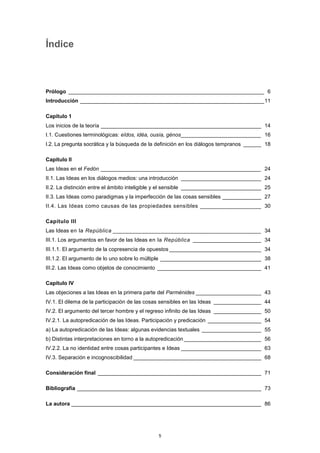 Índice
Prólogo __________________________________________________________________ 6
Introducción ______________________________________________________________11
Capítulo 1
Los inicios de la teoría ______________________________________________________ 14
I.1. Cuestiones terminológicas: eîdos, idéa, ousía, génos___________________________ 16
I.2. La pregunta socrática y la búsqueda de la definición en los diálogos tempranos ______ 18
Capítulo II
Las Ideas en el Fedón ______________________________________________________ 24
II.1. Las Ideas en los diálogos medios: una introducción ___________________________ 24
II.2. La distinción entre el ámbito inteligible y el sensible ___________________________ 25
II.3. Las Ideas como paradigmas y la imperfección de las cosas sensibles _____________ 27
II.4. Las Ideas como causas de las propiedades sensibles ___________________ 30
Capítulo III
Las Ideas en la República ______________________________________________ 34
III.1. Los argumentos en favor de las Ideas en la República _______________________ 34
III.1.1. El argumento de la copresencia de opuestos_______________________________ 34
III.1.2. El argumento de lo uno sobre lo múltiple __________________________________ 38
III.2. Las Ideas como objetos de conocimiento ___________________________________ 41
Capítulo IV
Las objeciones a las Ideas en la primera parte del Parménides ______________________ 43
IV.1. El dilema de la participación de las cosas sensibles en las Ideas ________________ 44
IV.2. El argumento del tercer hombre y el regreso infinito de las Ideas ________________ 50
IV.2.1. La autopredicación de las Ideas. Participación y predicación __________________ 54
a) La autopredicación de las Ideas: algunas evidencias textuales ____________________ 55
b) Distintas interpretaciones en torno a la autopredicación __________________________ 56
IV.2.2. La no identidad entre cosas participantes e Ideas ___________________________ 63
IV.3. Separación e incognoscibilidad ___________________________________________ 68
Consideración final _______________________________________________________ 71
Bibliografía ______________________________________________________________ 73
La autora ________________________________________________________________ 86
5
 