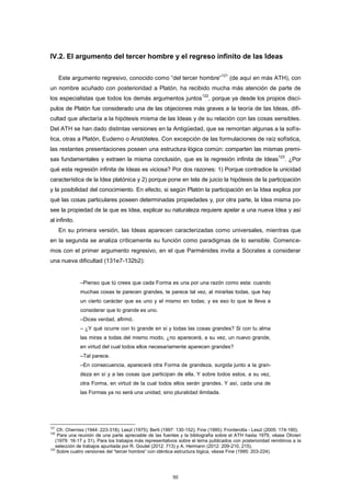 IV.2. El argumento del tercer hombre y el regreso infinito de las Ideas
Este argumento regresivo, conocido como “del tercer hombre”
121
(de aquí en más ATH), con
un nombre acuñado con posterioridad a Platón, ha recibido mucha más atención de parte de
los especialistas que todos los demás argumentos juntos
122
, porque ya desde los propios discí-
pulos de Platón fue considerado una de las objeciones más graves a la teoría de las Ideas, difi-
cultad que afectaría a la hipótesis misma de las Ideas y de su relación con las cosas sensibles.
Del ATH se han dado distintas versiones en la Antigüedad, que se remontan algunas a la sofís-
tica, otras a Platón, Eudemo o Aristóteles. Con excepción de las formulaciones de raíz sofística,
las restantes presentaciones poseen una estructura lógica común: comparten las mismas premi-
sas fundamentales y extraen la misma conclusión, que es la regresión infinita de Ideas
123
. ¿Por
qué esta regresión infinita de Ideas es viciosa? Por dos razones: 1) Porque contradice la unicidad
característica de la Idea platónica y 2) porque pone en tela de juicio la hipótesis de la participación
y la posibilidad del conocimiento. En efecto, si según Platón la participación en la Idea explica por
qué las cosas particulares poseen determinadas propiedades y, por otra parte, la Idea misma po-
see la propiedad de la que es Idea, explicar su naturaleza requiere apelar a una nueva Idea y así
al infinito.
En su primera versión, las Ideas aparecen caracterizadas como universales, mientras que
en la segunda se analiza críticamente su función como paradigmas de lo sensible. Comence-
mos con el primer argumento regresivo, en el que Parménides invita a Sócrates a considerar
una nueva dificultad (131e7-132b2):
–Pienso que tú crees que cada Forma es una por una razón como esta: cuando
muchas cosas te parecen grandes, te parece tal vez, al mirarlas todas, que hay
un cierto carácter que es uno y el mismo en todas; y es eso lo que te lleva a
considerar que lo grande es uno.
–Dices verdad, afirmó.
– ¿Y qué ocurre con lo grande en sí y todas las cosas grandes? Si con tu alma
las miras a todas del mismo modo, ¿no aparecerá, a su vez, un nuevo grande,
en virtud del cual todos ellos necesariamente aparecen grandes?
–Tal parece.
–En consecuencia, aparecerá otra Forma de grandeza, surgida junto a la gran-
deza en sí y a las cosas que participan de ella. Y sobre todos estos, a su vez,
otra Forma, en virtud de la cual todos ellos serán grandes. Y así, cada una de
las Formas ya no será una unidad, sino pluralidad ilimitada.
121
Cfr. Cherniss (1944: 223-318); Leszl (1975); Berti (1997: 130-152); Fine (1995); Fronterotta - Leszl (2005: 174-180).
122
Para una reunión de una parte apreciable de las fuentes y la bibliografía sobre el ATH hasta 1979, véase Olivieri
(1979: 16-17 y 31). Para los trabajos más representativos sobre el tema publicados con posterioridad remitimos a la
selección de trabajos apuntada por R. Goulet (2012: 713) y A. Hermann (2012: 209-210, 215).
123
Sobre cuatro versiones del “tercer hombre” con idéntica estructura lógica, véase Fine (1995: 203-224).
50
 