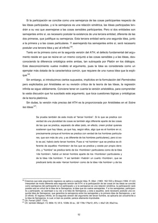 Si la participación se concibe como una semejanza de las cosas participantes respecto de
las Ideas participadas, y si la semejanza es una relación simétrica, las Ideas participadas ten-
drán a su vez que asemejarse a las cosas sensibles participantes. Pero si dos entidades son
semejantes entre sí, es necesario postular la existencia de una tercera entidad, diferente de las
dos primeras, que justifique su semejanza. Esta tercera entidad sería una segunda Idea, junto
a la primera y a las cosas particulares. Y asemejando los semejantes entre sí, será necesario
postular una tercera Idea y así al infinito
125
.
Tanto en la primera como en la segunda versión del ATH, el defecto fundamental del argu-
mento reside en que se reúne en un mismo conjunto a las cosas sensibles y a las Ideas, des-
conociendo la diferencia ontológica entre ambas, tan subrayada por Platón en los diálogos.
Este desconocimiento vuelve inválido el argumento, pues la Idea es considerada como un
ejemplar más dotada de la característica común, que requiere de una nueva Idea que la expli-
que
126
.
Sin embargo, si introducimos ciertos supuestos, implícitos en la formulación del Parménides
pero explicitados por Aristóteles en su revisión crítica de la teoría de las Ideas, la regresión
infinita se sigue válidamente. Conviene tener en cuenta la versión aristotélica, para comprender
la vasta discusión que ha suscitado este argumento, que toca cuestiones lógicas y ontológicas
de la teoría platónica.
Sin dudas, la versión más precisa del ATH es la proporcionada por Aristóteles en el Sobre
las Ideas
127
:
Se prueba también de este modo el “tercer hombre”. Si lo que se predica con
verdad de una pluralidad de cosas es también algo diferente aparte de las cosas
de las que se predica, separado de ellas (esto, en efecto, creen probar quienes
sostienen que hay Ideas, ya que hay, según ellos, algo que es el hombre en sí,
precisamente porque el hombre se predica con verdad de los hombres particula-
res, que son más de uno, y es diferente de los hombres particulares), pero si es-
to es así, habrá cierto tercer hombre. Pues si <el hombre> que se predica es di-
ferente de aquellos <hombres> de los que se predica y existe por propio dere-
cho, y “hombre” se predica tanto de los <hombres> particulares como de la Idea
<de hombre>, habrá un tercer hombre aparte de los <hombres> particulares y
de la Idea <de hombre>. Y así también <habrá> un cuarto <hombre>, que se
predicará tanto de este <tercer hombre> como de la Idea <de hombre> y de los
125
Creemos que este argumento regresivo se aplica a cualquier Idea. R. Allen (1983: 162-163) y Brisson (1994: 41-42)
interpretan de modo diferente esta segunda versión del ATH: si la participación de las cosas en las Ideas se concibe
como semejanza del participante en el participado y si la semejanza es una relación simétrica, la participación será
posible solo en virtud de la Idea de la Semejanza, la Idea que los vuelve semejantes. Y si los semejantes, participan-
te y participado, se asemejan a su vez a la Idea de Semejanza, y esta a aquellos, será necesario postular una se-
gunda Idea de Semejanza, que garantice la semejanza entre los semejantes y la primera Idea de Semejanza, y así
al infinito. El regreso infinito, en la segunda versión del argumento del tercer hombre, se aplicaría así únicamente a
la Idea de Semejanza, lo cual, si bien es posible, parece altamente improbable.
126
Cfr. Ferrari (2007: 73-4).
127
Cfr. también Metaph. I 9, 990b 15; VII 6, 1038b 30 ss.; SE 178b-179a10; APo. I, 84a7-28; 85a31ss.
52
 