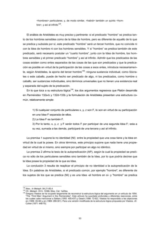 <hombres> particulares; y, de modo similar, <habrá> también un quinto <hom-
bre>, y así al infinito
128
.
El análisis de Aristóteles es muy preciso y pertinente: si el predicado “hombre” se predica tan-
to de los hombres sensibles como de la Idea de hombre, pero es diferente de aquello de lo que
se predica y subsiste por sí, este predicado “hombre” será un tercer hombre, que no coincide ni
con la Idea de hombre ni con los hombres sensibles. Y si “hombre” se predica también de este
predicado, será necesario postular un “cuarto hombre”, junto con la Idea de hombre, los hom-
bres sensibles y el primer predicado “hombre” y así al infinito. Admitir que los predicados de las
cosas existen como entes separados de las cosas de las que son predicados y que la predica-
ción es posible en virtud de la participación de las cosas a esos entes, introduce necesariamen-
te, según Aristóteles, la aporía del tercer hombre
129
: ninguna sustancia individual, como Sócra-
tes o este caballo, puede de hecho ser predicado de algo, ni los predicados, como hombre o
caballo, ser sustancias individuales, sino términos universales que no tienen una existencia real
y separada del sujeto de la predicación.
En lo que toca a su estructura lógica
130
, los dos argumentos regresivos que Platón desarrolla
en Parménides 132a-b y 132d-133b y la formulación de Aristóteles presentan una estructura co-
mún, relativamente simple:
1) Si cualquier conjunto de particulares x, y, z son F, lo son en virtud de su participación
en una Idea F separada de ellos.
2) La Idea F es también F.
3) Por lo tanto, x, y, z y F serán todos F por participar de una segunda Idea F; esta a
su vez, sumada a las demás, participará de una tercera y así al infinito.
La premisa 1 supone la no identidad (NI) entre la propiedad que una cosa tiene y la Idea en
virtud de la cual la posee. En otros términos, este principio supone que nada tiene una propie-
dad en virtud de sí mismo, sino siempre por participar en algo no idéntico.
La premisa 2 afirma la tesis de la autopredicación (AP), según la cual la propiedad se predi-
ca no sólo de los particulares sensibles sino también de la Idea, por lo que podría decirse que
la Idea posee la propiedad de la que es Idea.
La conclusión 3 resulta de reaplicar el principio de no identidad a la autopredicación de la
Idea. En palabras de Aristóteles, si el predicado común, por ejemplo "hombre", es diferente de
los sujetos de los que se predica (NI) y es una Idea -el hombre en sí- y "hombre" se predica
128
Alex., In Metaph. 84,21-85,4.
129
Cfr. Metaph. VII 6, 1038b 30ss; Cat. 1a20ss.
130
Gregory Vlastos se ha ocupado largamente de reconstruir la estructura lógica del argumento en un artículo de 1954,
“The ‘Third Man’ Argument in the Parmenides”. Este artículo ha suscitado profundas y diferentes reacciones, entre
las cuales cabe mencionar a Sellars (1955: 405-437) y Geach (1956: 72-82). Vlastos ha respondido a las objeciones
en (1956: 83-94) y en (1969: 289-301). Para una versión modificada de la estructura lógica propuesta por Vlastos, cfr.
Cohen (1971: 448-75).
53
 