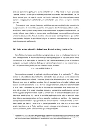 tanto de los hombres particulares como del hombre en sí (AP), habrá un nuevo predicado
"hombre", común a la Idea y a los hombres particulares, el cual será a su vez una Idea, i.e., un
tercer hombre junto a la Idea de hombre y al hombre particular. Este mismo proceso puede
aplicarse para postular un cuarto hombre, un quinto hombre y así arribar a un regreso al infinito
(85,1-4).
Es importante notar cómo en la versión aristotélica aparecen explicitados los supuestos de
autopredicación y de no identidad, que en las formulaciones del Parménides quedaban ocultos.
Al introducir tales supuestos, el argumento prueba válidamente la regresión infinita de Ideas, de
manera tal que, para evitarla, es preciso negar que Platón esté comprometido con al menos
uno de los dos supuestos. Resulta oportuno entonces revisar las interpretaciones que se han
ofrecido de los principios de autopredicación y de no identidad para determinar si Platón podría
defenderse de esta letal objeción.
IV.2.1- La autopredicación de las Ideas. Participación y predicación
Para Platón, si una cosa sensible tiene una propiedad, la tiene en virtud de participar en la
Idea correspondiente. Al mecanismo ontológico de la participación de las cosas en las Ideas
corresponde, en el plano lógico, la predicación, que consiste en la atribución de un predicado
cualquiera a un sujeto cualquiera. Dado que el sujeto de la predicación es una cosa sensible a,
b o c, la predicación no plantea, en este contexto, ningún problema:
a es x = a participa de X en sí
Pero ¿qué ocurre cuando el predicado coincide con el sujeto de la predicación?
131
¿Cómo
explicar la autopredicación de una Idea? La teoría de las Ideas prevé que, si una cosa sensible
a posee un determinado carácter x, lo posee en virtud de la participación en una Idea X en sí.
Diferente es el caso de las Ideas: una Idea X en sí –que es el ente universal e inteligible cuya
esencia consiste precisamente en la x-dad y al cual, por esta razón, atribuimos la denominación
X en sí – es x y manifiesta la x-dad, no en virtud de una participación en sí misma o en otra,
sino sólo en virtud de la propia naturaleza, porque es precisamente aquello que es esencial-
mente x y posee originariamente la x-dad. Es sobre la base de esta consideración que se vuel-
ve posible afirmar que a, b y c son x, en virtud de la participación en X en sí: las cosas sensi-
bles obtienen sus características, en forma parcial y transitoria, de las Ideas – las Ideas que
son aquellas características y que, por tanto, las poseen esencial y constitutivamente. Es nece-
sario concluir que X en sí, Y en sí, Z en sí, y análogamente las otras Ideas, son, en virtud de su
propia naturaleza, x, y, z. Todas las Ideas pueden entonces ser predicadas de sí mismas y,
consecuentemente, de las cosas sensibles que participan de ellas.
131
Fronterotta (2001: 237-239) analiza la hipótesis de que la autopredicación implique la autoparticipación de las Ideas
y destaca sus consecuencias absurdas. Brisson (1994) sostiene que la noción de autoparticipación es incongruente,
pues parece evidente que la relación platónica de participación implica la no-identidad de sus términos.
54
 