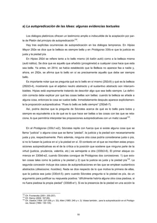 a) La autopredicación de las Ideas: algunas evidencias textuales
Los diálogos platónicos ofrecen un testimonio amplio e indiscutible de la aceptación por par-
te de Platón del principio de autopredicación
132
.
Hay tres explícitas ocurrencias de autopredicación en los diálogos tempranos. En Hipias
Mayor 292e se dice que la belleza es siempre bella y en Protágoras 330c-e que la justicia es
justa y la piedad pía.
En Hipias 292d se refiere tanto a lo bello mismo (tò kalòn autó) como a la belleza misma
(autò kállos). Se dice que es aquello que añadido (prosgénetai) a cualquier cosa hace que esta
sea bella. Ya antes, en 291d, se había establecido que la Belleza no aparece fea a nadie y,
ahora, en 292e, se afirma que lo bello en sí es precisamente aquello que debe ser siempre
bello.
Es importante notar que se pregunta qué es lo bello en sí mismo (292c9) y qué es la belleza
(292d3-4), mostrando que el adjetivo neutro abstracto y el sustantivo abstracto son intercam-
biables. Hipias está expresamente tratando de describir algo que sea bello siempre. La defini-
ción correcta debe explicar por qué las cosas bellas son bellas: cuando la belleza se añade a
alguna cosa, entonces la cosa se vuelve bella. Inmediatamente después aparece explícitamen-
te la proposición autopredicativa: “Pues lo bello es bello siempre” (292e6-7).
Así, podría decirse que la pregunta de Sócrates acerca de qué es lo bello para todos y
siempre es equivalente a la de qué es lo que hace ser bellas a las cosas con las que se rela-
ciona, lo que permitiría interpretar las proposiciones autopredicativas con un matiz causal
133
.
En el Protágoras (330c1-e2), Sócrates repite con fuerza que si existe alguna cosa que se
llama “justicia” o alguna cosa que se llama “piedad”, la justicia y la piedad son necesariamente
justa y pía, respectivamente. Pero además, ninguna otra cosa podría considerarse justa o pía,
si no lo fuesen la justicia en sí y la piedad en sí. El contexto en el que se inscriben estas propo-
siciones autopredicativas es el de la crítica a la posición que sostiene que ninguna parte de la
virtud (justicia, prudencia, valentía, etc.) es semejante a otra (330b3-6). El primer ataque co-
mienza en 330b6-e2, cuando Sócrates consigue de Protágoras dos concesiones: 1) que exis-
ten cosas tales como la justicia y la piedad y 2) que la justicia es justa y la piedad pía
134
. La
segunda concesión incluye dos casos de autopredicaciones en las que se emplean sustantivos
abstractos (dikaiosúne; hosiótes). Nada se dice respecto de lo que motiva la primera de ellas,
que la justicia sea justa (330c4-5); pero cuando Sócrates pregunta si la piedad es pía, da un
argumento para justificar su respuesta positiva: “difícilmente habría alguna otra cosa piadosa, si
no fuera piadosa la propia piedad” (330d8-e1). Si es la presencia de la piedad en una acción la
132
Cfr. Fronterotta (2001: 255-257).
133
Cfr. Dancy (2004: 167-69).
134
Cfr. Vlastos (1954: 337-338 y n. 33); Allen (1965: 249 y n. 3). Véase también, para la autopredicación en el Protágo-
ras, Savan (1964: 130-135).
55
 