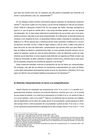 que hace que cuente como pía, es necesario que ella posea la propiedad que transmite a la
acción o cosa particular y sea, así, autopredicable
135
.
En los diálogos medios también encontramos algunos ejemplos de expresiones autopredi-
cativas
136
, dos de los cuales son muy claros y ya los hemos analizado en más de una ocasión:
Fedón 74a9-c6 y Banquete 210e4-211b5. En ese pasaje del Fedón, Sócrates contrapone lo
Igual en sí, que es igual en sentido pleno, a las cosas sensibles iguales, que son ora iguales
ora desiguales. Así, la Idea posee realmente la característica de que es Idea, pero no la carac-
terística contraria: toda Idea es por tanto autopredicable. En el Banquete, al final del proceso de
iniciación a los misterios de Eros, la sacerdotisa Diótima revela a Sócrates la naturaleza de la
belleza en sí. Allí se subraya que, a diferencia de las cosas corpóreas, la belleza en sí no pue-
de aparecer ora bella, ora fea, o bella en algún aspecto y fea en otros, o bella o fea sobre la
base del punto de vista del observador, caracterización que permite inferir que para Platón la
Idea de belleza es efectiva y absolutamente bella. La cosa sensible presenta siempre una va-
riedad de aspectos, puede ser vista de lados diferentes o bien de diferentes puntos de vista,
mientras que la Idea tiene un único aspecto (esta distinción es sugerida por Platón al decir que
la Idea es monoeidés, es decir, presenta un aspecto o forma única, mientras que la cosa sensi-
ble es polyeidés, presenta una variedad de aspectos o de formas)
137
.
Estas evidencias textuales confirman la perspectiva de que las Ideas son autopredicables.
Sin embargo, más allá del uso efectivo de expresiones autopredicativas por parte de Platón,
¿cómo debe interpretarse tal perspectiva desde el punto de vista teórico y filosófico? En lo que
sigue me referiré a las principales hipótesis propuestas por los estudiosos
138
.
b) Distintas interpretaciones en torno a la autopredicación
Harold Cherniss ha subrayado que proposiciones como “X en sí es x” y “a sensible es x”,
aparentemente similares, encierran una profunda diferencia: mientras que a es x en el sentido
de que posee el carácter x en virtud de la participación en la Idea X en sí, en cambio la Idea X
en sí es el carácter x, pero no lo posee
139
. Esta es una distinción que se remonta a la multiplici-
dad de significados que el verbo ser puede asumir en la proposición: puede expresar la identi-
dad consigo mismo o bien la posesión de una propiedad. Cuando se dice “X en sí es x”, el ver-
bo ser expresaría exclusivamente la identidad de la Idea consigo misma (“X en sí es x” = “X en
135
Cfr. Lloyd (1976: 146); Sedley (1998: 123-24); Dancy (2004: 148-151).
136
Cfr. Phd. 74a-c, 100b-105e; Smp. 210e-212a; R. 597; Prm. 129b y 132a-b.
137
Cfr. Phd. 78d. Leszl (2005: XII) cree que este es un punto importante para la comprensión de la teoría de las Ideas,
porque refleja la convicción de que la Idea es aquello que es (por ejemplo, bella) sin residuos y sin ulteriores califi-
caciones, mientras que la cosa sensible es aquello que es con calificaciones que comportan también una cierta rela-
tividad con respecto al sujeto cognoscente.
138
Para una discusión crítica de las distintas interpretaciones acerca de la autopredicación, cfr. Fronterotta (2001: 240-
269) y Eck (2008: 105-124).
139
Cfr. Cherniss (1957b: 225-266).
56
 