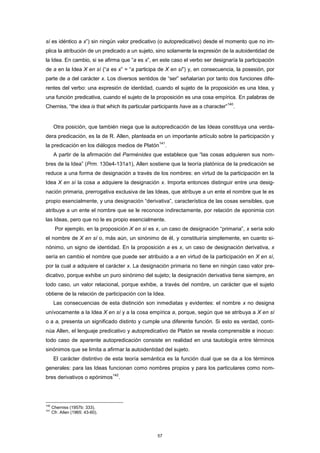 sí es idéntico a x”) sin ningún valor predicativo (o autopredicativo) desde el momento que no im-
plica la atribución de un predicado a un sujeto, sino solamente la expresión de la autoidentidad de
la Idea. En cambio, si se afirma que “a es x”, en este caso el verbo ser designaría la participación
de a en la Idea X en sí (“a es x” = “a participa de X en sí”) y, en consecuencia, la posesión, por
parte de a del carácter x. Los diversos sentidos de “ser” señalarían por tanto dos funciones dife-
rentes del verbo: una expresión de identidad, cuando el sujeto de la proposición es una Idea, y
una función predicativa, cuando el sujeto de la proposición es una cosa empírica. En palabras de
Cherniss, “the idea is that which its particular participants have as a character”
140
.
Otra posición, que también niega que la autopredicación de las Ideas constituya una verda-
dera predicación, es la de R. Allen, planteada en un importante artículo sobre la participación y
la predicación en los diálogos medios de Platón
141
.
A partir de la afirmación del Parménides que establece que “las cosas adquieren sus nom-
bres de la Idea” (Prm. 130e4-131a1), Allen sostiene que la teoría platónica de la predicación se
reduce a una forma de designación a través de los nombres: en virtud de la participación en la
Idea X en sí la cosa a adquiere la designación x. Importa entonces distinguir entre una desig-
nación primaria, prerrogativa exclusiva de las Ideas, que atribuye a un ente el nombre que le es
propio esencialmente, y una designación “derivativa”, característica de las cosas sensibles, que
atribuye a un ente el nombre que se le reconoce indirectamente, por relación de eponimia con
las Ideas, pero que no le es propio esencialmente.
Por ejemplo, en la proposición X en sí es x, un caso de designación “primaria”, x sería solo
el nombre de X en sí o, más aún, un sinónimo de él, y constituiría simplemente, en cuanto si-
nónimo, un signo de identidad. En la proposición a es x, un caso de designación derivativa, x
sería en cambio el nombre que puede ser atribuido a a en virtud de la participación en X en sí,
por la cual a adquiere el carácter x. La designación primaria no tiene en ningún caso valor pre-
dicativo, porque exhibe un puro sinónimo del sujeto; la designación derivativa tiene siempre, en
todo caso, un valor relacional, porque exhibe, a través del nombre, un carácter que el sujeto
obtiene de la relación de participación con la Idea.
Las consecuencias de esta distinción son inmediatas y evidentes: el nombre x no designa
unívocamente a la Idea X en sí y a la cosa empírica a, porque, según que se atribuya a X en sí
o a a, presenta un significado distinto y cumple una diferente función. Si esto es verdad, conti-
núa Allen, el lenguaje predicativo y autopredicativo de Platón se revela comprensible e inocuo:
todo caso de aparente autopredicación consiste en realidad en una tautología entre términos
sinónimos que se limita a afirmar la autoidentidad del sujeto.
El carácter distintivo de esta teoría semántica es la función dual que se da a los términos
generales: para las Ideas funcionan como nombres propios y para los particulares como nom-
bres derivativos o epónimos
142
.
140
Cherniss (1957b: 333).
141
Cfr. Allen (1965: 43-60).
57
 