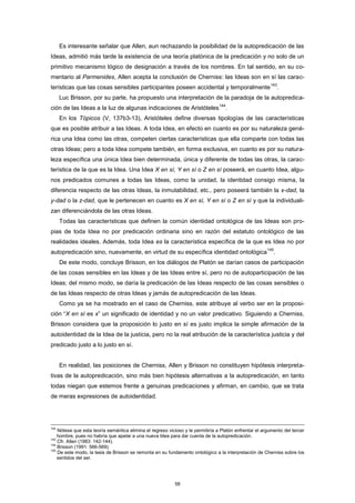 Es interesante señalar que Allen, aun rechazando la posibilidad de la autopredicación de las
Ideas, admitió más tarde la existencia de una teoría platónica de la predicación y no solo de un
primitivo mecanismo lógico de designación a través de los nombres. En tal sentido, en su co-
mentario al Parmenides, Allen acepta la conclusión de Cherniss: las Ideas son en sí las carac-
terísticas que las cosas sensibles participantes poseen accidental y temporalmente
143
.
Luc Brisson, por su parte, ha propuesto una interpretación de la paradoja de la autopredica-
ción de las Ideas a la luz de algunas indicaciones de Aristóteles
144
.
En los Tópicos (V, 137b3-13), Aristóteles define diversas tipologías de las características
que es posible atribuir a las Ideas. A toda Idea, en efecto en cuanto es por su naturaleza gené-
rica una Idea como las otras, competen ciertas características que ella comparte con todas las
otras Ideas; pero a toda Idea compete también, en forma exclusiva, en cuanto es por su natura-
leza específica una única Idea bien determinada, única y diferente de todas las otras, la carac-
terística de la que es la Idea. Una Idea X en sí, Y en sí o Z en sí poseerá, en cuanto Idea, algu-
nos predicados comunes a todas las Ideas, como la unidad, la identidad consigo misma, la
diferencia respecto de las otras Ideas, la inmutabilidad, etc., pero poseerá también la x-dad, la
y-dad o la z-dad, que le pertenecen en cuanto es X en sí, Y en sí o Z en sí y que la individuali-
zan diferenciándola de las otras Ideas.
Todas las características que definen la común identidad ontológica de las Ideas son pro-
pias de toda Idea no por predicación ordinaria sino en razón del estatuto ontológico de las
realidades ideales. Además, toda Idea es la característica específica de la que es Idea no por
autopredicación sino, nuevamente, en virtud de su específica identidad ontológica
145
.
De este modo, concluye Brisson, en los diálogos de Platón se darían casos de participación
de las cosas sensibles en las Ideas y de las Ideas entre sí, pero no de autoparticipación de las
Ideas; del mismo modo, se daría la predicación de las Ideas respecto de las cosas sensibles o
de las Ideas respecto de otras Ideas y jamás de autopredicación de las Ideas.
Como ya se ha mostrado en el caso de Cherniss, este atribuye al verbo ser en la proposi-
ción “X en sí es x” un significado de identidad y no un valor predicativo. Siguiendo a Cherniss,
Brisson considera que la proposición lo justo en sí es justo implica la simple afirmación de la
autoidentidad de la Idea de la justicia, pero no la real atribución de la característica justicia y del
predicado justo a lo justo en sí.
En realidad, las posiciones de Cherniss, Allen y Brisson no constituyen hipótesis interpreta-
tivas de la autopredicación, sino más bien hipótesis alternativas a la autopredicación, en tanto
todas niegan que estemos frente a genuinas predicaciones y afirman, en cambio, que se trata
de meras expresiones de autoidentidad.
142
Nótese que esta teoría semántica elimina el regreso vicioso y le permitiría a Platón enfrentar el argumento del tercer
hombre, pues no habría que apelar a una nueva Idea para dar cuenta de la autopredicación.
143
Cfr. Allen (1983: 142-144).
144
Brisson (1991: 566-569).
145
De este modo, la tesis de Brisson se remonta en su fundamento ontológico a la interpretación de Cherniss sobre los
sentidos del ser.
58
 
