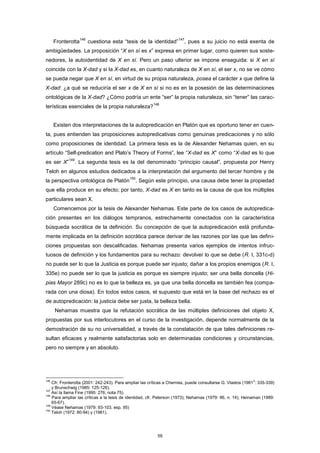 Fronterotta
146
cuestiona esta “tesis de la identidad”
147
, pues a su juicio no está exenta de
ambigüedades. La proposición “X en sí es x” expresa en primer lugar, como quieren sus soste-
nedores, la autoidentidad de X en sí. Pero un paso ulterior se impone enseguida: si X en sí
coincide con la X-dad y si la X-dad es, en cuanto naturaleza de X en sí, el ser x, no se ve cómo
se pueda negar que X en sí, en virtud de su propia naturaleza, posea el carácter x que define la
X-dad: ¿a qué se reduciría el ser x de X en sí si no es en la posesión de las determinaciones
ontológicas de la X-dad? ¿Cómo podría un ente “ser” la propia naturaleza, sin “tener” las carac-
terísticas esenciales de la propia naturaleza?
148
Existen dos interpretaciones de la autopredicación en Platón que es oportuno tener en cuen-
ta, pues entienden las proposiciones autopredicativas como genuinas predicaciones y no sólo
como proposiciones de identidad. La primera tesis es la de Alexander Nehamas quien, en su
artículo “Self-predication and Plato’s Theory of Forms”, lee “X-dad es X” como “X-dad es lo que
es ser X”
149
. La segunda tesis es la del denominado “principio causal”, propuesta por Henry
Teloh en algunos estudios dedicados a la interpretación del argumento del tercer hombre y de
la perspectiva ontológica de Platón
150
. Según este principio, una causa debe tener la propiedad
que ella produce en su efecto; por tanto, X-dad es X en tanto es la causa de que los múltiples
particulares sean X.
Comencemos por la tesis de Alexander Nehamas. Este parte de los casos de autopredica-
ción presentes en los diálogos tempranos, estrechamente conectados con la característica
búsqueda socrática de la definición. Su concepción de que la autopredicación está profunda-
mente implicada en la definición socrática parece derivar de las razones por las que las defini-
ciones propuestas son descalificadas. Nehamas presenta varios ejemplos de intentos infruc-
tuosos de definición y los fundamentos para su rechazo: devolver lo que se debe (R. I, 331c-d)
no puede ser lo que la Justicia es porque puede ser injusto; dañar a los propios enemigos (R. I,
335e) no puede ser lo que la justicia es porque es siempre injusto; ser una bella doncella (Hi-
pias Mayor 289c) no es lo que la belleza es, ya que una bella doncella es también fea (compa-
rada con una diosa). En todos estos casos, el supuesto que está en la base del rechazo es el
de autopredicación: la justicia debe ser justa, la belleza bella.
Nehamas muestra que la refutación socrática de las múltiples definiciones del objeto X,
propuestas por sus interlocutores en el curso de la investigación, depende normalmente de la
demostración de su no universalidad, a través de la constatación de que tales definiciones re-
sultan eficaces y realmente satisfactorias solo en determinadas condiciones y circunstancias,
pero no siempre y en absoluto.
146
Cfr. Fronterotta (2001: 242-243). Para ampliar las críticas a Cherniss, puede consultarse G. Vlastos (19812
: 335-339)
y Brunschwig (1985: 125-126).
147
Así la llama Fine (1995: 276, nota 75).
148
Para ampliar las críticas a la tesis de identidad, cfr. Peterson (1973); Nehamas (1979: 96, n. 14); Heinaman (1989:
65-67).
149
Véase Nehamas (1979: 93-103, esp. 95)
150
Teloh (1972: 80-94) y (1981).
59
 