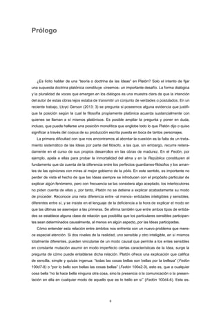 Prólogo
¿Es lícito hablar de una “teoría o doctrina de las Ideas” en Platón? Solo el intento de fijar
una supuesta doctrina platónica constituye -creemos- un importante desafío. La forma dialógica
y la pluralidad de voces que emergen en los diálogos es una muestra clara de que la intención
del autor de estas obras lejos estaba de transmitir un conjunto de verdades o postulados. En un
reciente trabajo, Lloyd Gerson (2013: 3) se pregunta si poseemos alguna evidencia que justifi-
que la posición según la cual la filosofía propiamente platónica acuerda sustancialmente con
quienes se llaman a sí mismos platónicos. Es posible ampliar la pregunta y poner en duda,
incluso, que pueda hallarse una posición monolítica que englobe todo lo que Platón dijo o quiso
significar a través del corpus de su producción escrita puesta en boca de tantos personajes.
La primera dificultad con que nos encontramos al abordar la cuestión es la falta de un trata-
miento sistemático de las Ideas por parte del filósofo, a las que, sin embargo, recurre reitera-
damente en el curso de sus propios desarrollos en las obras de madurez. En el Fedón, por
ejemplo, apela a ellas para probar la inmortalidad del alma y en la República constituyen el
fundamento que da cuenta de la diferencia entre los perfectos guardianes-filósofos y los aman-
tes de las opiniones con miras al mejor gobierno de la pólis. En este sentido, es importante no
perder de vista el hecho de que las Ideas siempre se introducen con el propósito particular de
explicar algún fenómeno, pero con frecuencia se las considera algo aceptado, los interlocutores
no piden cuenta de ellas y, por tanto, Platón no se detiene a explicar acabadamente su modo
de proceder. Reconoce una neta diferencia entre -al menos- entidades inteligibles y sensibles,
diferentes entre sí, y se insiste en el lenguaje de la deficiencia a la hora de explicar el modo en
que las últimas se asemejan a las primeras. Se afirma también que entre ambos tipos de entida-
des se establece alguna clase de relación que posibilita que los particulares sensibles participan-
tes sean determinados causalmente, al menos en algún aspecto, por las Ideas participadas.
Cómo entender esta relación entre ámbitos nos enfrenta con un nuevo problema que mere-
ce especial atención. Si dos niveles de la realidad, uno sensible y otro inteligible, en sí mismos
totalmente diferentes, pueden vincularse de un modo causal que permite a los entes sensibles
en constante mutación asumir en modo imperfecto ciertas características de la Idea, surge la
pregunta de cómo puede entablarse dicha relación. Platón ofrece una explicación que califica
de sencilla, simple y quizás ingenua: “todas las cosas bellas son bellas por la belleza” (Fedón
100d7-8) o “por lo bello son bellas las cosas bellas” (Fedón 100e2-3), esto es, que a cualquier
cosa bella “no la hace bella ninguna otra cosa, sino la presencia o la comunicación o la presen-
tación en ella en cualquier modo de aquello que es lo bello en sí” (Fedón 100d4-6). Este es-
6
 