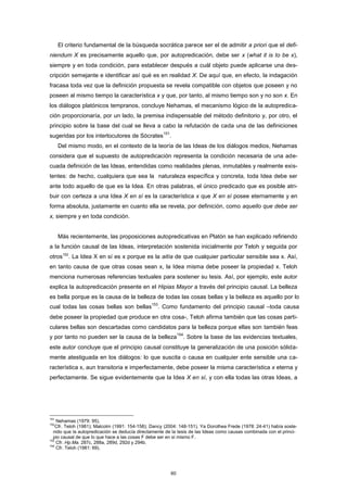 El criterio fundamental de la búsqueda socrática parece ser el de admitir a priori que el defi-
niendum X es precisamente aquello que, por autopredicación, debe ser x (what it is to be x),
siempre y en toda condición, para establecer después a cuál objeto puede aplicarse una des-
cripción semejante e identificar así qué es en realidad X. De aquí que, en efecto, la indagación
fracasa toda vez que la definición propuesta se revela compatible con objetos que poseen y no
poseen al mismo tiempo la característica x y que, por tanto, al mismo tiempo son y no son x. En
los diálogos platónicos tempranos, concluye Nehamas, el mecanismo lógico de la autopredica-
ción proporcionaría, por un lado, la premisa indispensable del método definitorio y, por otro, el
principio sobre la base del cual se lleva a cabo la refutación de cada una de las definiciones
sugeridas por los interlocutores de Sócrates
151
.
Del mismo modo, en el contexto de la teoría de las Ideas de los diálogos medios, Nehamas
considera que el supuesto de autopredicación representa la condición necesaria de una ade-
cuada definición de las Ideas, entendidas como realidades plenas, inmutables y realmente exis-
tentes: de hecho, cualquiera que sea la naturaleza específica y concreta, toda Idea debe ser
ante todo aquello de que es la Idea. En otras palabras, el único predicado que es posible atri-
buir con certeza a una Idea X en sí es la característica x que X en sí posee eternamente y en
forma absoluta, justamente en cuanto ella se revela, por definición, como aquello que debe ser
x, siempre y en toda condición.
Más recientemente, las proposiciones autopredicativas en Platón se han explicado refiriendo
a la función causal de las Ideas, interpretación sostenida inicialmente por Teloh y seguida por
otros152
. La Idea X en sí es x porque es la aitía de que cualquier particular sensible sea x. Así,
en tanto causa de que otras cosas sean x, la Idea misma debe poseer la propiedad x. Teloh
menciona numerosas referencias textuales para sostener su tesis. Así, por ejemplo, este autor
explica la autopredicación presente en el Hipias Mayor a través del principio causal. La belleza
es bella porque es la causa de la belleza de todas las cosas bellas y la belleza es aquello por lo
cual todas las cosas bellas son bellas
153
. Como fundamento del principio causal –toda causa
debe poseer la propiedad que produce en otra cosa-, Teloh afirma también que las cosas parti-
culares bellas son descartadas como candidatos para la belleza porque ellas son también feas
y por tanto no pueden ser la causa de la belleza
154
. Sobre la base de las evidencias textuales,
este autor concluye que el principio causal constituye la generalización de una posición sólida-
mente atestiguada en los diálogos: lo que suscita o causa en cualquier ente sensible una ca-
racterística x, aun transitoria e imperfectamente, debe poseer la misma característica x eterna y
perfectamente. Se sigue evidentemente que la Idea X en sí, y con ella todas las otras Ideas, a
151
152
153
154
Nehamas (1979: 95).
Cfr. Teloh (1981); Malcolm (1991: 154-158); Dancy (2004: 148-151). Ya Dorothea Frede (1978: 24-41) había soste-
nido que la autopredicación se deducía directamente de la tesis de las Ideas como causas combinada con el princi-
pio causal de que lo que hace a las cosas F debe ser en sí mismo F.
Cfr. Hp.Ma. 287c, 288a, 289d, 292d y 294b.
Cfr. Teloh (1981: 69).
60
 