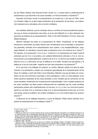 las que Platón atribuye esta esencial función causal, es x y posee eterna y perfectamente la
característica x que transmite a las cosas sensibles x en forma transitoria e imperfecta
155
.
Supuesto el principio causal, la autopredicación se muestra así, a los ojos de Teloh, como
un inmediato reflejo en el plano lógico-predicativo de la postulación de las Ideas, una implica-
ción necesaria de su naturaleza y de su función ontológica.
Una hipótesis diferente, que sin embargo retoma y combina al menos parcialmente posicio-
nes que ya hemos caracterizado más arriba, es la de John Malcolm en un libro dedicado ínte-
gramente al problema de la autopredicación, Plato on the Self-Predication of Forms. Early and
Middle Dialogues.
Malcolm distingue dos fases en el pensamiento de Platón. Inicialmente, en los diálogos
tempranos e intermedios, las Ideas habrían sido consideradas como universales o característi-
cas generales, eximidas de la autopredicación pero sujetas a una autoejemplificación, pues,
según Malcolm, la naturaleza universal debe considerarse como una instancia de sí misma
156
.
Por ejemplo, en la proposición “X en sí es x”, el término x no representaría de ningún modo el
predicado que de X en sí se predica, una cualidad efectivamente atribuida a X en sí, sino ex-
clusivamente una autoejemplificación (instance) de X en sí, un término que resalta la autoiden-
tidad de X en sí. La afirmación de que “la belleza en sí es bella” resultaría así equivalente a “la
belleza en sí es una cosa bella”, negando así todo valor predicativo a la proposición
157
.
En lo que toca a los diálogos de madurez, en cambio, Malcolm adopta una tesis de signo
contrario a la precedente y acepta una concepción generalizada de la autopredicación de las
Ideas. En realidad, a partir del Fedón y de la República, Malcolm cree que las Ideas son conce-
bidas a la vez como términos universales y como paradigmas, o bien, en otras palabras, como
entes supremos separados de las cosas sensibles y como modelos que se comunican con las
cosas sensibles, revelándose así necesariamente autopredicables. Como modelos perfectos de
las cosas sensibles, las Ideas poseen perfectamente las cualidades que las cosas sensibles
participantes poseen solo imperfectamente. En tal caso, si a, b y c son x en virtud de la partici-
pación en una Idea X en sí, entonces la Idea X en sí será precisamente el ente que, en el má-
ximo grado, posee la cualidad x (en el plano ontológico) y es x (en el plano lógico) por autopre-
dicación
158
.
A diferencia de los diálogos tempranos, a juicio de Malcolm, Platón habría admitido el su-
puesto de autopredicación en los diálogos medios
159
.
155
Teloh (1981: 42-48).
156
Malcolm (1991: 11).
157
Malcolm se coloca así, al menos respecto de los casos de autopredicación presentes en los diálogos tempranos, en
el contexto teórico de la interpretación elaborada por Cherniss y retomada de diferentes maneras por Allen y por
Brisson. Dado que excluye la posibilidad de autopredicación en los diálogos juveniles, Malcolm critica los argumentos
de Nehamas (cfr. 16-20; 75-88; 106-110) y de Teloh (cfr. 11-16; 23-24; 152-158; 170-175), quienes aceptan una con-
cepción de la autopredicación generalizada a todos los diálogos platónicos.
158
Malcolm (1991: 159-166).
159
Malcolm (1991: 154-58) sigue así, al menos en lo relativo a los diálogos medios, el llamado “principio causal” pro-
puesto por Teloh y retomado de diferentes maneras por Fronterotta (2001), Devereux (2003) y Dancy (2004). Para
una crítica a la lectura de Malcolm (e indirectamente de Teloh), cfr. J. van Eck (2008: 116-119), quien reserva la fun-
ción causal a las propiedades inmanentes, no a las Ideas.
61
 