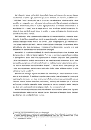 La indagación textual y el análisis desarrollado hasta aquí nos permiten extraer algunas
conclusiones. En primer lugar, estimamos que puede afirmarse, con Nehamas, que Platón con-
cibe la Idea X en sí como aquello que es x completa y absolutamente, mientras que las cosas
sensibles a, b y c pueden ser x solo parcial e imperfectamente. El propio estatuto ontológico de
las Ideas determina de por sí, en el plano lógico-predicativo, la inevitable consecuencia de la
autopredicación. La Idea X en sí no puede ser no-x, pues en tal caso perdería su identidad. En
efecto, la Idea, siendo la x-dad, posee el carácter x, porque en la posesión de ese carácter
consiste su naturaleza esencial.
Pero sobre todo, si las cosas sensibles reciben las propias características a través de la par-
ticipación de las Ideas, estas últimas, siendo la causa de que las cosas tengan un determinado
carácter, deben poseer ellas mismas ese carácter. Desde esta perspectiva, que retoma el prin-
cipio causal sostenido por Teloh y Malcolm, la autopredicación depende lógicamente de la fun-
ción atribuida a las Ideas como causas y modelos del mundo sensible y no, como en el caso
precedente, de la simple definición de su estatuto ontológico.
Establecido su fundamento ontológico, la cuestión de la autopredicación de las Ideas, lejos
de representar un inútil error lógico-lingüístico
160
, revela en cambio un aspecto fundamental de
la teoría platónica de las Ideas: la autopredicación es necesaria porque las Ideas, poseyendo
ciertas características, pueden transmitirlas a las cosas sensibles participantes y con ellas
compartirlas, cumpliendo así realmente la función de modelo universal y de criterio de referen-
cia absoluto de la esfera de la realidad en devenir
161
. Y de este modo, participables por las
cosas, autopredicables y por eso mismo predicables de las cosas, las Ideas explican su rela-
ción con el mundo sensible
162
.
Persisten, sin embargo, algunas dificultades que señalamos ya a la hora de analizar la hipó-
tesis de la participación. Si las Ideas transmiten determinadas características a las cosas parti-
cipantes y las comparten con ellas, si comunican efectivamente ciertas cualidades (de las que
las cosas estaban privadas antes de la participación), esto no puede darse sin que se produzca
algún contacto entre las Ideas y las cosas, consecuencia, que, por otra parte, resulta inacepta-
ble, dada la irreductible distinción ontológica entre los dos ámbitos de lo real.
Hemos visto las objeciones de quienes han intentado rechazar o bien reformular el supuesto
de autopredicación, veamos ahora las que intentan desarticular el supuesto de no identidad
que da origen a la paradoja del tercer hombre.
160
El error de confundir la característica con la cosa caracterizada.
161
Dancy (2004: 148) denomina a esta teoría de la causalidad Transmission Theory of Causality y la encuentra tanto en
los diálogos platónicos tempranos como en los medios. Véase también Lloyd (1976: 146) y Mourelatos (1984: 1). Está
presente también en Sedley (1998: 123-4), aun cuando no extrae todas sus consecuencias.
162
Cfr. Fronterotta (2001: 265-69).
62
 