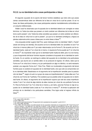 IV.2.2. La no identidad entre cosas participantes e Ideas
El segundo supuesto de la aporía del tercer hombre establece que todo ente que posea
ciertas características debe ser diferente de la Idea en virtud de la cual las posee. Si así no
fuese, las Ideas participadas y las cosas participantes estarían inevitablemente confundidas en
un conjunto indiferenciado.
Walter Leszl ha observado que el supuesto de no identidad debería ser corregido en estos
términos: no “todos los entes que poseen un cierto carácter son diferentes de la Idea en virtud
de la cual lo poseen”, sino “todos los entes sensibles que poseen un cierto carácter son diferen-
tes de la Idea en virtud de la cual lo poseen”, ya que la no identidad (ontológica y lógica) se
plantea solamente entre cosas e Ideas pero no entre Ideas e Ideas
163
.
Una propuesta similar sugiere Gail Fine, quien distingue entre no identidad “débil” y “fuerte”
(weak and strong non-identity). De acuerdo con la no identidad débil, los sensibles no son F en
virtud de sí mismos (ellos son F por estar relacionados con la Forma F). De acuerdo con la no-
identidad fuerte, nada es F en virtud de sí mismo; ni siquiera la Forma puede ser F en virtud de
sí misma
164
. Es importante notar que la no identidad fuerte implica la débil, pero no a la inversa,
y que el argumento del tercer hombre requiere considerar al supuesto de no identidad en senti-
do fuerte. Si, en cambio, se restringe la validez del supuesto de no identidad a los particulares
sensibles, que asume así un sentido débil, no se producirá el regreso. En efecto, dado que la
Forma es F en virtud de sí misma y no por participación en algo no idéntico, no será necesario
postular una segunda Forma de F. Para Fine, Platón es invulnerable al argumento del tercer
hombre pues no sostiene el supuesto de no identidad fuerte, sino que solo se compromete con
la no identidad débil. Basándose en el argumento de la imperfección sensible para la postula-
ción de Ideas
165
, según el cual si un grupo de cosas es imperfectamente F, todas ellas son F en
virtud de una Forma de F perfecta, Fine sostiene que es posible evitar el supuesto de no identi-
dad fuerte. En efecto, el argumento de la imperfección supone que solo las cosas imperfecta-
mente F son F en virtud de algo distinto de ellas mismas (en virtud de una perfecta Forma de
F). Pero la Forma de F es F en virtud de sí misma y, por tanto, para las Formas no rige el su-
puesto de no identidad fuerte (nada es F en virtud de sí mismo)
166
. Al limitar la aplicación del
principio de no identidad a los particulares sensibles, Fine logra evitar el regreso infinito de
Ideas
167
.
163
Cfr. Leszl (1975: 252-257).
164
Fine (1995: 207).
165
Cfr. supra lo que denominamos “El argumento de la copresencia de opuestos”, punto II.2.4.1.
166
Cfr. Fine (1995: 225-228).
167
Fine (1995: 207-210) ofrece una reformulación de los supuestos implicados en el argumento (AP: Toda Forma de F
es en sí misma F; NI: Nada es F en virtud de sí mismo) y cree, aunque no alcanzamos a ver por qué, que los su-
puestos así reformulados no son suficientes para producir el regreso. Para ello es necesario otro supuesto de lo Uno
sobre lo Múltiple: Para cualquier conjunto de Fs en el nivel n, hay exactamente una Forma de F en nivel n + 1 sobre
ella (donde “sobre” significa “participada por todos y solo los miembros de”). Más acertada nos parece la tesis de R.
Hathaway (1973: 85-88), quien, al analizar el segundo argumento regresivo, intenta mostrar que la premisa de la no
identidad depende de lo que el autor denomina como supuesto de la “no reflexividad del respecto” (NRR). Esta su-
posición considera que la Forma, respecto de la cual dos particulares son reconocidos como semejantes, requiere
ella misma de otra Forma, si pretende erigirse en fundamento de la semejanza que ella misma mantiene con los par-
ticulares. Una Forma no puede funcionar como respecto de la semejanza, cuando ella misma es miembro de esa re-
lación. La premisa de la NRR es formulada por el autor de la siguiente manera: “Nothing is like anything with
63
 
