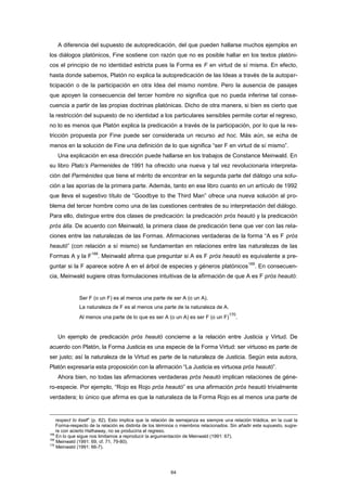 A diferencia del supuesto de autopredicación, del que pueden hallarse muchos ejemplos en
los diálogos platónicos, Fine sostiene con razón que no es posible hallar en los textos platóni-
cos el principio de no identidad estricta pues la Forma es F en virtud de sí misma. En efecto,
hasta donde sabemos, Platón no explica la autopredicación de las Ideas a través de la autopar-
ticipación o de la participación en otra Idea del mismo nombre. Pero la ausencia de pasajes
que apoyen la consecuencia del tercer hombre no significa que no pueda inferirse tal conse-
cuencia a partir de las propias doctrinas platónicas. Dicho de otra manera, si bien es cierto que
la restricción del supuesto de no identidad a los particulares sensibles permite cortar el regreso,
no lo es menos que Platón explica la predicación a través de la participación, por lo que la res-
tricción propuesta por Fine puede ser considerada un recurso ad hoc. Más aún, se echa de
menos en la solución de Fine una definición de lo que significa “ser F en virtud de sí mismo”.
Una explicación en esa dirección puede hallarse en los trabajos de Constance Meinwald. En
su libro Plato’s Parmenides de 1991 ha ofrecido una nueva y tal vez revolucionaria interpreta-
ción del Parménides que tiene el mérito de encontrar en la segunda parte del diálogo una solu-
ción a las aporías de la primera parte. Además, tanto en ese libro cuanto en un artículo de 1992
que lleva el sugestivo título de “Goodbye to the Third Man” ofrece una nueva solución al pro-
blema del tercer hombre como una de las cuestiones centrales de su interpretación del diálogo.
Para ello, distingue entre dos clases de predicación: la predicación pròs heautó y la predicación
pròs álla. De acuerdo con Meinwald, la primera clase de predicación tiene que ver con las rela-
ciones entre las naturalezas de las Formas. Afirmaciones verdaderas de la forma “A es F pròs
heautó” (con relación a sí mismo) se fundamentan en relaciones entre las naturalezas de las
Formas A y la F
168
. Meinwald afirma que preguntar si A es F pròs heautó es equivalente a pre-
guntar si la F aparece sobre A en el árbol de especies y géneros platónicos
169
. En consecuen-
cia, Meinwald sugiere otras formulaciones intuitivas de la afirmación de que A es F pròs heautó:
Ser F (o un F) es al menos una parte de ser A (o un A).
La naturaleza de F es al menos una parte de la naturaleza de A.
Al menos una parte de lo que es ser A (o un A) es ser F (o un F)
170
.
Un ejemplo de predicación pròs heautó concierne a la relación entre Justicia y Virtud. De
acuerdo con Platón, la Forma Justicia es una especie de la Forma Virtud: ser virtuoso es parte de
ser justo; así la naturaleza de la Virtud es parte de la naturaleza de Justicia. Según esta autora,
Platón expresaría esta proposición con la afirmación “La Justicia es virtuosa pròs heautó”.
Ahora bien, no todas las afirmaciones verdaderas pròs heautó implican relaciones de géne-
ro-especie. Por ejemplo, “Rojo es Rojo pròs heautó” es una afirmación pròs heautó trivialmente
verdadera; lo único que afirma es que la naturaleza de la Forma Rojo es al menos una parte de
respect to itself” (p. 82). Esto implica que la relación de semejanza es siempre una relación triádica, en la cual la
Forma-respecto de la relación es distinta de los términos o miembros relacionados. Sin añadir este supuesto, sugie-
re con acierto Hathaway, no se produciría el regreso.
168
En lo que sigue nos limitamos a reproducir la argumentación de Meinwald (1991: 67).
169
Meinwald (1991: 69, cf. 71, 79-80).
170
Meinwald (1991: 66-7).
64
 