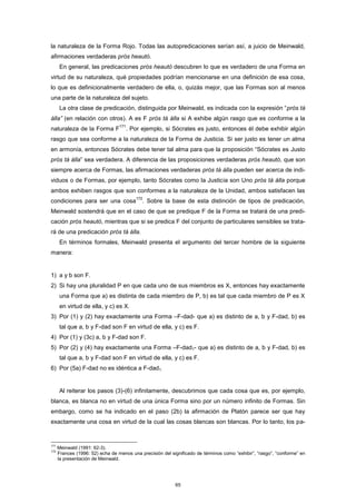 la naturaleza de la Forma Rojo. Todas las autopredicaciones serían así, a juicio de Meinwald,
afirmaciones verdaderas pròs heautó.
En general, las predicaciones pròs heautó descubren lo que es verdadero de una Forma en
virtud de su naturaleza, qué propiedades podrían mencionarse en una definición de esa cosa,
lo que es definicionalmente verdadero de ella, o, quizás mejor, que las Formas son al menos
una parte de la naturaleza del sujeto.
La otra clase de predicación, distinguida por Meinwald, es indicada con la expresión “pròs tà
álla” (en relación con otros). A es F pròs tà álla si A exhibe algún rasgo que es conforme a la
naturaleza de la Forma F
171
. Por ejemplo, si Sócrates es justo, entonces él debe exhibir algún
rasgo que sea conforme a la naturaleza de la Forma de Justicia. Si ser justo es tener un alma
en armonía, entonces Sócrates debe tener tal alma para que la proposición “Sócrates es Justo
pròs tà álla” sea verdadera. A diferencia de las proposiciones verdaderas pròs heautó, que son
siempre acerca de Formas, las afirmaciones verdaderas pròs tà álla pueden ser acerca de indi-
viduos o de Formas, por ejemplo, tanto Sócrates como la Justicia son Uno pròs tà álla porque
ambos exhiben rasgos que son conformes a la naturaleza de la Unidad, ambos satisfacen las
condiciones para ser una cosa
172
. Sobre la base de esta distinción de tipos de predicación,
Meinwald sostendrá que en el caso de que se predique F de la Forma se tratará de una predi-
cación pròs heautó, mientras que si se predica F del conjunto de particulares sensibles se trata-
rá de una predicación pròs tà álla.
En términos formales, Meinwald presenta el argumento del tercer hombre de la siguiente
manera:
1) a y b son F.
2) Si hay una pluralidad P en que cada uno de sus miembros es X, entonces hay exactamente
una Forma que a) es distinta de cada miembro de P, b) es tal que cada miembro de P es X
en virtud de ella, y c) es X.
3) Por (1) y (2) hay exactamente una Forma –F-dad- que a) es distinto de a, b y F-dad, b) es
tal que a, b y F-dad son F en virtud de ella, y c) es F.
4) Por (1) y (3c) a, b y F-dad son F.
5) Por (2) y (4) hay exactamente una Forma –F-dad1- que a) es distinto de a, b y F-dad, b) es
tal que a, b y F-dad son F en virtud de ella, y c) es F.
6) Por (5a) F-dad no es idéntica a F-dad1.
Al reiterar los pasos (3)-(6) infinitamente, descubrimos que cada cosa que es, por ejemplo,
blanca, es blanca no en virtud de una única Forma sino por un número infinito de Formas. Sin
embargo, como se ha indicado en el paso (2b) la afirmación de Platón parece ser que hay
exactamente una cosa en virtud de la cual las cosas blancas son blancas. Por lo tanto, los pa-
171
Meinwald (1991: 62-3).
172
Frances (1996: 52) echa de menos una precisión del significado de términos como “exhibir”, “rasgo”, “conforme” en
la presentación de Meinwald.
65
 