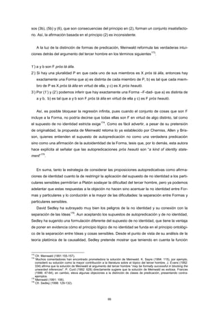 sos (3b), (5b) y (6), que son consecuencias del principio en (2), forman un conjunto insatisfacto-
rio. Así, la afirmación basada en el principio (2) es inconsistente.
A la luz de la distinción de formas de predicación, Meinwald reformula las verdaderas intui-
ciones detrás del argumento del tercer hombre en los términos siguientes
173
:
1’) a y b son F pròs tà álla.
2’) Si hay una pluralidad P en que cada uno de sus miembros es X pròs tà álla, entonces hay
exactamente una Forma que a) es distinta de cada miembro de P, b) es tal que cada miem-
bro de P es X pròs tà álla en virtud de ella, y c) es X pròs heautó.
3’) Por (1’) y (2’) podemos inferir que hay exactamente una Forma –F-dad- que a) es distinta de
a y b, b) es tal que a y b son F pròs tà álla en virtud de ella y c) es F pròs heautó.
Así, es posible bloquear la regresión infinita, pues cuando el conjunto de cosas que son F
incluye a la Forma, no podría decirse que todas ellas son F en virtud de algo distinto, tal como
el supuesto de no identidad estricta exige
174
. Como es fácil advertir, a pesar de su pretensión
de originalidad, la propuesta de Meinwald retoma lo ya establecido por Cherniss, Allen y Bris-
son, quienes entienden el supuesto de autopredicación no como una verdadera predicación
sino como una afirmación de la autoidentidad de la Forma, tesis que, por lo demás, esta autora
hace explícita al señalar que las autopredicaciones pròs heautó son “a kind of identity state-
ment”
175
.
En suma, tanto la estrategia de considerar las proposiciones autopredicativas como afirma-
ciones de identidad cuanto la de restringir la aplicación del supuesto de no identidad a los parti-
culares sensibles permitirían a Platón soslayar la dificultad del tercer hombre, pero ya podemos
adelantar que estas respuestas a la objeción no hacen sino acentuar la no identidad entre For-
mas y particulares y lo conducirán a la mayor de las dificultades: la separación entre Formas y
particulares sensibles.
David Sedley ha subrayado muy bien los peligros de la no identidad y su conexión con la
separación de las Ideas
176
. Aun aceptando los supuestos de autopredicación y de no identidad,
Sedley ha sugerido una formulación diferente del supuesto de no identidad, que tiene la ventaja
de poner en evidencia cómo el principio lógico de no identidad se funda en el principio ontológi-
co de la separación entre Ideas y cosas sensibles. Desde el punto de vista de su análisis de la
teoría platónica de la causalidad, Sedley pretende mostrar que teniendo en cuenta la función
173
Cfr. Meinwald (1991:155-157).
174
Muchos comentadores han encontrado prometedora la solución de Meinwald. K. Sayre (1994: 115), por ejemplo,
consideró su solución como la mayor contribución a la literatura sobre el tópico del tercer hombre. J. Evans (1992:
334) afirma que la solución de Meinwald al argumento del tercer hombre “may be formally successful in blocking the
unwanted inferences”. P. Curd (1992: 628) directamente sugiere que la solución de Meinwald es exitosa. Frances
(1996: 47-64), en cambio, eleva algunas objeciones a la distinción de clases de predicación, presentando contra-
ejemplos.
175
Meinwald (1991: 106).
176
Cfr. Sedley (1998: 129-132).
66
 
