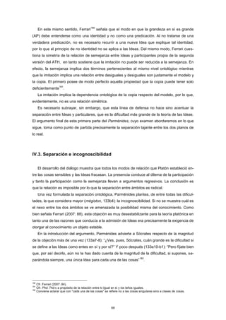 En este mismo sentido, Ferrari
180
señala que el modo en que la grandeza en sí es grande
(AP) debe entenderse como una identidad y no como una predicación. Al no tratarse de una
verdadera predicación, no es necesario recurrir a una nueva Idea que explique tal identidad,
por lo que el principio de no identidad no se aplica a las Ideas. Del mismo modo, Ferrari cues-
tiona la simetría de la relación de semejanza entre Ideas y participantes propia de la segunda
versión del ATH, en tanto sostiene que la imitación no puede ser reducida a la semejanza. En
efecto, la semejanza implica dos términos pertenecientes al mismo nivel ontológico mientras
que la imitación implica una relación entre desiguales y desiguales son justamente el modelo y
la copia. El primero posee de modo perfecto aquella propiedad que la copia puede tener solo
deficientemente
181
.
La imitación implica la dependencia ontológica de la copia respecto del modelo, por lo que,
evidentemente, no es una relación simétrica.
Es necesario subrayar, sin embargo, que esta línea de defensa no hace sino acentuar la
separación entre Ideas y particulares, que es la dificultad más grande de la teoría de las Ideas.
El argumento final de esta primera parte del Parménides, cuyo examen abordaremos en lo que
sigue, toma como punto de partida precisamente la separación tajante entre los dos planos de
lo real.
IV.3. Separación e incognoscibilidad
El desarrollo del diálogo muestra que todos los modos de relación que Platón estableció en-
tre las cosas sensibles y las Ideas fracasan. La presencia conduce al dilema de la participación
y tanto la participación como la semejanza llevan a argumentos regresivos. La conclusión es
que la relación es imposible por lo que la separación entre ámbitos es radical.
Una vez formulada la separación ontológica, Parménides plantea, de entre todas las dificul-
tades, la que considera mayor (mégiston, 133b4): la incognoscibilidad. Si no se muestra cuál es
el nexo entre los dos ámbitos se ve amenazada la posibilidad misma del conocimiento. Como
bien señala Ferrari (2007: 88), esta objeción es muy desestabilizante para la teoría platónica en
tanto una de las razones que conducía a la admisión de Ideas era precisamente la exigencia de
otorgar al conocimiento un objeto estable.
En la introducción del argumento, Parménides advierte a Sócrates respecto de la magnitud
de la objeción más de una vez (133a7-8): “¿Ves, pues, Sócrates, cuán grande es la dificultad si
se define a las Ideas como entes en sí y por sí?” Y poco después (133a10-b1): “Pero fíjate bien
que, por así decirlo, aún no te has dado cuenta de la magnitud de la dificultad, si supones, se-
parándola siempre, una única Idea para cada una de las cosas”
182
.
180
Cfr. Ferrari (2007: 84).
181
Cfr. Phd. 74d-c a propósito de la relación entre lo Igual en sí y los leños iguales.
182
Conviene aclarar que con “cada una de las cosas” se refiere no a las cosas singulares sino a clases de cosas.
68
 