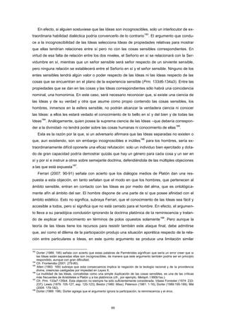 En efecto, si alguien sostuviese que las Ideas son incognoscibles, solo un interlocutor de ex-
traordinaria habilidad dialéctica podría convencerlo de lo contrario
183
. El argumento que condu-
ce a la incognoscibilidad de las Ideas selecciona Ideas de propiedades relativas para mostrar
que ellas tendrían relaciones entre sí pero no con las cosas sensibles correspondientes. En
virtud de esa falta de relación entre los dos niveles, el Señorío en sí se relacionará con la Ser-
vidumbre en sí, mientras que un señor sensible será señor respecto de un sirviente sensible,
pero ninguna relación se establecerá entre el Señorío en sí y el señor sensible. Ninguno de los
entes sensibles tendrá algún valor o poder respecto de las Ideas ni las Ideas respecto de las
cosas que se encuentran en el plano de la experiencia sensible (Prm. 133d6-134a3). Entre las
propiedades que se dan en las cosas y las Ideas correspondientes sólo habrá una coincidencia
nominal, una homonimia. En este caso, será necesario reconocer que, si existe una ciencia de
las Ideas y de su verdad y otra que asume como propio contenido las cosas sensibles, los
hombres, inmersos en la esfera sensible, no podrán alcanzar la verdadera ciencia ni conocer
las Ideas: a ellos les estará vedado el conocimiento de lo bello en sí y del bien y de todas las
Ideas
184
. Análogamente, quien posea la suprema ciencia de las Ideas –que debería correspon-
der a la divinidad- no tendrá poder sobre las cosas humanas ni conocimiento de ellas
185
.
Esta es la razón por la que, si un adversario afirmara que las Ideas separadas no existen o
que, aun existiendo, son sin embargo incognoscibles e inútiles
186
para los hombres, sería ex-
traordinariamente difícil oponerle una eficaz refutación: solo un individuo bien ejercitado y dota-
do de gran capacidad podría demostrar quizás que hay un género para cada cosa y un ser en
sí y por sí e instruir a otros sobre semejante doctrina, defendiéndola de las múltiples objeciones
a las que está expuesta
187
.
Ferrari (2007: 90-91) señala con acierto que los diálogos medios de Platón dan una res-
puesta a esta objeción, en tanto señalan que el modo en que los hombres, que pertenecen al
ámbito sensible, entran en contacto con las Ideas es por medio del alma, que es ontológica-
mente afín al ámbito del ser. El hombre dispone de una parte de sí que posee afinidad con el
ámbito eidético. Esto no significa, subraya Ferrari, que el conocimiento de las Ideas sea fácil y
accesible a todos, pero sí significa que no está cerrado para el hombre. En efecto, el argumen-
to lleva a su paradójica conclusión ignorando la doctrina platónica de la reminiscencia y tratan-
do de explicar el conocimiento en términos de polos opuestos solamente
188
. Pero aunque la
teoría de las Ideas tiene los recursos para resistir también este ataque final, debe admitirse
que, así como el dilema de la participación produjo una situación aporética respecto de la rela-
ción entre particulares e Ideas, en este quinto argumento se produce una limitación similar
183
Dorter (1989: 195) señala con acierto que estas palabras de Parménides significan que sería un error creer que si
las Ideas están separadas ellas son incognoscibles, de manera que este argumento también podría ser en principio
respondido, aunque con gran dificultad.
184
Cfr. Fronterotta (2001: 279-80).
185
Allen (1983: 169) subraya que esta consecuencia implica la negación de la teología racional y de la providencia
divina, creencias castigadas por impiedad en Leyes X.
186
La inutilidad de las Ideas, concebidas como una simple duplicación de las cosas sensibles, es una de las críticas
más frecuentes de Aristóteles a Platón y a los platónicos (cfr., por ejemplo, Metaph. I 990b1ss.).
187
Cfr. Prm. 133a7-135b4. Esta objeción no siempre ha sido suficientemente considerada. Véase Forrester (1974: 233-
237); Lewis (1979: 105-127, esp. 120-123); Bestor (1980: 66ss); Peterson (1981: 1-16); Dorter (1989:195-199); Mié
(2004: 179-182).
188
Dorter (1989: 198). Dorter agrega que el argumento ignora la participación, la reminiscencia y el éros.
69
 