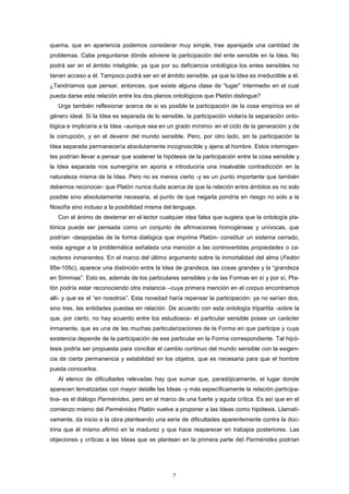 quema, que en apariencia podemos considerar muy simple, trae aparejada una cantidad de
problemas. Cabe preguntarse dónde adviene la participación del ente sensible en la Idea. No
podrá ser en el ámbito inteligible, ya que por su deficiencia ontológica los entes sensibles no
tienen acceso a él. Tampoco podrá ser en el ámbito sensible, ya que la Idea es irreductible a él.
¿Tendríamos que pensar, entonces, que existe alguna clase de “lugar” intermedio en el cual
pueda darse esta relación entre los dos planos ontológicos que Platón distingue?
Urge también reflexionar acerca de si es posible la participación de la cosa empírica en el
género ideal. Si la Idea es separada de lo sensible, la participación violaría la separación onto-
lógica e implicaría a la Idea –aunque sea en un grado mínimo- en el ciclo de la generación y de
la corrupción, y en el devenir del mundo sensible. Pero, por otro lado, sin la participación la
Idea separada permanecería absolutamente incognoscible y ajena al hombre. Estos interrogan-
tes podrían llevar a pensar que sostener la hipótesis de la participación entre la cosa sensible y
la Idea separada nos sumergiría en aporía e introduciría una insalvable contradicción en la
naturaleza misma de la Idea. Pero no es menos cierto -y es un punto importante que también
debemos reconocer- que Platón nunca duda acerca de que la relación entre ámbitos es no solo
posible sino absolutamente necesaria, al punto de que negarla pondría en riesgo no solo a la
filosofía sino incluso a la posibilidad misma del lenguaje.
Con el ánimo de desterrar en el lector cualquier idea falsa que sugiera que la ontología pla-
tónica puede ser pensada como un conjunto de afirmaciones homogéneas y unívocas, que
podrían -despojadas de la forma dialógica que imprime Platón- constituir un sistema cerrado,
resta agregar a la problemática señalada una mención a las controvertidas propiedades o ca-
racteres inmanentes. En el marco del último argumento sobre la inmortalidad del alma (Fedón
95e-105c), aparece una distinción entre la Idea de grandeza, las cosas grandes y la “grandeza
en Simmias”. Esto es, además de los particulares sensibles y de las Formas en sí y por sí, Pla-
tón podría estar reconociendo otra instancia –cuya primera mención en el corpus encontramos
allí- y que es el “en nosotros”. Esta novedad haría repensar la participación: ya no serían dos,
sino tres, las entidades puestas en relación. De acuerdo con esta ontología tripartita -sobre la
que, por cierto, no hay acuerdo entre los estudiosos- el particular sensible posee un carácter
inmanente, que es una de las muchas particularizaciones de la Forma en que participa y cuya
existencia depende de la participación de ese particular en la Forma correspondiente. Tal hipó-
tesis podría ser propuesta para conciliar el cambio continuo del mundo sensible con la exigen-
cia de cierta permanencia y estabilidad en los objetos, que es necesaria para que el hombre
pueda conocerlos.
Al elenco de dificultades relevadas hay que sumar que, paradójicamente, el lugar donde
aparecen tematizadas con mayor detalle las Ideas -y más específicamente la relación participa-
tiva- es el diálogo Parménides, pero en el marco de una fuerte y aguda crítica. Es así que en el
comienzo mismo del Parménides Platón vuelve a proponer a las Ideas como hipótesis. Llamati-
vamente, da inicio a la obra planteando una serie de dificultades aparentemente contra la doc-
trina que él mismo afirmó en la madurez y que hace reaparecer en trabajos posteriores. Las
objeciones y críticas a las Ideas que se plantean en la primera parte del Parménides podrían
7
 