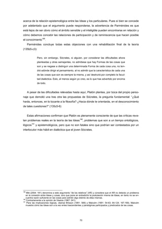 acerca de la relación epistemológica entre las Ideas y los particulares. Pues si bien se concede
por adelantado que el argumento puede responderse, la advertencia de Parménides es que
está lejos de ser obvio cómo el ámbito sensible y el inteligible pueden encontrarse en relación y
cómo debemos concebir las relaciones de participación y de reminiscencia que hacen posible
el conocimiento
189
.
Parménides concluye todas estas objeciones con una rehabilitación final de la teoría
(135b5-c3):
Pero, sin embargo, Sócrates, si alguien, por considerar las dificultades ahora
planteadas y otras semejantes, no admitiese que hay Formas de las cosas que
son y se negase a distinguir una determinada Forma de cada cosa una, no ten-
drá adónde dirigir el pensamiento, al no admitir que la característica de cada una
de las cosas que son es siempre la misma, y así destruirá por completo la facul-
tad dialéctica. Esto, al menos según yo creo, es lo que has advertido por encima
de todo.
A pesar de las dificultades relevadas hasta aquí, Platón plantea, por boca del propio perso-
naje que demolió una tras otra las propuestas de Sócrates, la pregunta fundamental: “¿Qué
harás, entonces, en lo tocante a la filosofía? ¿Hacia dónde te orientarás, en el desconocimiento
de tales cuestiones?” (135c5-6)
Estas afirmaciones confirman que Platón es plenamente consciente de que las críticas reve-
lan problemas reales en la teoría de las Ideas
190
, problemas que son a un tiempo ontológicos,
lógicos
191
y epistemológicos, pero que no son fatales sino que podrían ser contestados por un
interlocutor más hábil en dialéctica que el joven Sócrates.
189
Mié (2004: 181) denomina a este argumento “de los relativos” (AR) y considera que el AR no detecta un problema
en la conexión entre Ideas y cosas, sino que pone en entredicho la postulación misma de Ideas, en tanto no se en-
cuentra razón suficiente en las cosas para admitir algo distinto de ellas mismas.
190
Contrariamente a la opinión de Vlastos (1967: 241).
191
Para las implicaciones lógicas, véanse Brisson (1991: 569) y Malcolm (1991: 54-63; 64-124; 167-169). Malcolm
muestra cómo las Ideas son a la vez entes trascendentes y paradigmas participados y predicados de las cosas.
70
 