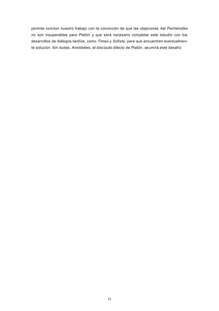 permite concluir nuestro trabajo con la convicción de que las objeciones del Parménides
no son insuperables para Platón y que será necesario completar este estudio con los
desarrollos de diálogos tardíos, como Timeo y Sofista, para que encuentren eventualmen-
te solución. Sin dudas, Aristóteles, el discípulo dilecto de Platón, asumirá este desafío.
72
 