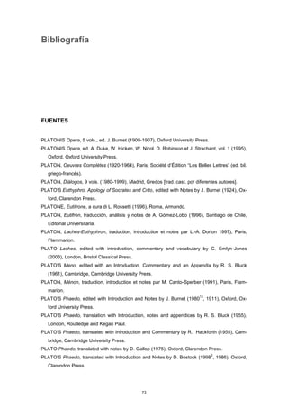 Bibliografía
FUENTES
PLATONIS Opera, 5 vols., ed. J. Burnet (1900-1907), Oxford University Press.
PLATONIS Opera, ed. A. Duke, W. Hicken, W. Nicol. D. Robinson et J. Strachant, vol. 1 (1995),
Oxford, Oxford University Press.
PLATON, Oeuvres Complètes (1920-1964), Paris, Société d’Édition “Les Belles Lettres” (ed. bil.
griego-francés).
PLATON, Diálogos, 9 vols. (1980-1999), Madrid, Gredos [trad. cast. por diferentes autores].
PLATO’S Euthyphro, Apology of Socrates and Crito, edited with Notes by J. Burnet (1924), Ox-
ford, Clarendon Press.
PLATONE, Eutifrone, a cura di L. Rossetti (1996), Roma, Armando.
PLATÓN, Eutifrón, traducción, análisis y notas de A. Gómez-Lobo (1996), Santiago de Chile,
Editorial Universitaria.
PLATON, Lachès-Euthyphron, traduction, introduction et notes par L.-A. Dorion 1997), Paris,
Flammarion.
PLATO Laches, edited with introduction, commentary and vocabulary by C. Emlyn-Jones
(2003), London, Bristol Classical Press.
PLATO’S Meno, edited with an Introduction, Commentary and an Appendix by R. S. Bluck
(1961), Cambridge, Cambridge University Press.
PLATON, Ménon, traduction, introduction et notes par M. Canto-Sperber (1991), Paris, Flam-
marion.
PLATO’S Phaedo, edited with Introduction and Notes by J. Burnet (1980
13
, 1911), Oxford, Ox-
ford University Press.
PLATO’S Phaedo, translation with Introduction, notes and appendices by R. S. Bluck (1955),
London, Routledge and Kegan Paul.
PLATO’S Phaedo, translated with Introduction and Commentary by R. Hackforth (1955), Cam-
bridge, Cambridge University Press.
PLATO Phaedo, translated with notes by D. Gallop (1975), Oxford, Clarendon Press.
PLATO’S Phaedo, translated with Introduction and Notes by D. Bostock (1998
2
, 1986), Oxford,
Clarendon Press.
73
 