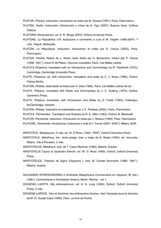 PLATON, Phédon, traduction, introduction et notes par M. Dixsaut (1991), Paris, Flammarion.
PLATÓN, Fedón, traducción, introducción y notas de A. Vigo (2007), Buenos Aires, Colihue
Clásica.
PLATONIS Rempublicam, ed. S. R. Slings (2003), Oxford University Press.
PLATONE, La Repubblica I-IX, traduzione e commento a cura di M. Vegetti (1998-2007), 7
vols., Napoli, Bibliopolis.
PLATON, La République, traduction, introduction et notes par G. Leroux (2002), Paris,
Flammarion.
PLATON, Phèdre, Notice de L. Robin, texte établi par C. Moreschini, traduit par P. Vicaire
(1998, 1951
1
), tome IV de Platon, Oeuvres complètes, Paris, Les Belles Lettres.
PLATO’S Phaedrus, translated with an Introduction and Commentary by R- Hackforth (1972),
Cambridge, Cambridge University Press.
PLATO, Phaedrus, ed. with introduction, translation and notes by C. J. Rowe (1986), Oxford,
Oxbow Books.
PLATON, Philèbe, texte établi et traduit par A. Diès (1966), Paris, Les Belles Lettres 4a ed.
PLATO, Philebus, translated with Notes and Commentary by J. C. Gosling (1975), Oxford,
Clarendon Press.
PLATO, Philebus, translated, with Introduction and Notes by D. Frede (1993), Indianapo-
lis/Cambridge, Hackett.
PLATON, Philèbe, traduction et présentation par J.-F. Pradeau (2002), Paris, Flammarion.
PLATO’S Parmenides. Translation and Analysis by R. E. Allen (1983), Oxford, B. Blackwell.
PLATON, Parménide, traduction, introduction et notes par L. Brisson (1994), Paris, Flammarion.
PLATONE, Parmenide, introduzione, traduzione e note di F. Ferrari (2007, 2004
1
), Milano, BUR.
ARISTOTLE, Metaphysics, 2 vols, ed. W. D Ross. (1924, 1958
4
), Oxford Clarendon Press.
ARISTOTELE, Metafísica, intr., texto griego, trad. y notas de G. Reale (1993), ed. rinnovata,
Milano, Vita e Pensiero, 3 vols.
ARISTOTELES, Metafisica, trad. de T. Calvo Martínez (1994), Madrid, Gredos.
ARISTOTELIS Topica et Sophistici Elenchi, ed. W. D. Ross (1958), Oxford, Oxford University
Press.
ARISTOTELES, Tratados de lógica (Organon) I, trad. M. Candel Sanmartín (1988, 1981
1
),
Madrid, Gredos.
ALEXANDRI APHRODISIENSIS in Aristotelis Metaphysica Commentaria en Hayduck, M. (ed.)
(1891), Commentaria in Aristotelem Graeca, Berlín, Reimer, vol. I.
DIOGENIS LAERTII, Vita philosophorum, ed. H. S. Long (1964), Oxford, Oxford University
Press, 2 vols.
DIOGÈNE LAËRCE, Vies et doctrines des philosophes illustres, trad. française sous la direction
de M.-O. Goulet Cazé (1999), Paris, Le livre de Poche.
74
 