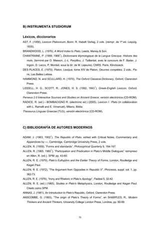 B) INSTRUMENTA STUDIORUM
Léxicos, diccionarios
AST, F. (1956), Lexicon Platonicum, Bonn, R. Habelt Verlag, 2 vols. (reimpr. de 1ª ed. Leipzig,
1835).
BRANDWOOD, L. (1976), A Word Index to Plato, Leeds, Maney & Son.
CHANTRAINE, P. (1999, 1968
1
), Dictionnaire étymologique de la Langue Grecque. Histoire des
mots, (terminé par O. Masson, J.-L. Perpillou, J. Taillardat, avec le concours de F. Bader, J.
Irigoin, D. Lecco, P, Monteil, sous la dir. de M. Lejeune), CNRS, Paris, Klincksieck.
DES PLACES, E. (1970), Platon, Lexique, tome XIV de Platon, Oeuvres complètes, 2 vols., Pa-
ris, Les Belles Lettres.
HAMMOND, N. and SCULLARD, H. (1970), The Oxford Classical Dictionary, Oxford, Clarendon
Press.
LIDDELL, H. G., SCOTT, R., JONES, H. S. (1992, 1843
1
), Greek-English Lexicon, Oxford,
Clarendon Press.
Perseus 2.0 Interactive Sources and Studies on Ancient Greece, versión electrónica (CD-ROM).
RADICE, R. (ed.) - BOMBACIGNO R. (electronic ed.) (2005), Lexicon I : Plato (in collaboration
with L. Ramelli and E. Vimercati), Milano, Biblia.
Thesaurus Linguae Graecae (TLG), versión electrónica (CD-ROM).
C) BIBLIOGRAFÍA DE AUTORES MODERNOS
ADAM, J. (1963, 1902
1
), The Republic of Plato, edited with Critical Notes, Commentary and
Appendices by ---, Cambridge, Cambridge University Press, 2 vols.
ALLEN, R. (1959), “Forms and standards”, Philosophical Quarterly 9, 164-167.
ALLEN, R. (1965, 1960
1
), “Participation and Predication in Plato’s Middle Dialogues” reimpreso
en Allen, R. (ed.), SPM, pp. 43-60.
ALLEN, R. E. (1970), Plato’s Euthyphro and the Earlier Theory of Forms, London, Routledge and
Kegan Paul.
ALLEN, R. E. (1972), “The Argument from Opposites in Republic V”, Phronesis, suppl. vol. 1, pp.
362-73.
ALLEN, R. E. (1976), “Irony and Rhetoric in Plato’s Apology”, Paideia 5, 32-42.
ALLEN, R. E. (ed.) (1965), Studies in Plato's Metaphysics, London, Routledge and Kegan Paul.
Citado como SPM.
ANNAS, J. (1981), An Introduction to Plato’s Republic, Oxford, Clarendon Press.
ANSCOMBE, G. (1993), “The origin of Plato’s Theory of Forms”, en SHARPLES, R., Modern
Thinkers and Ancient Thinkers, University College London Press, Londres, pp. 90-99.
75
 