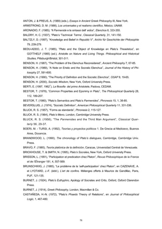 ANTON, J. & PREUS, A. (1989) (eds.), Essays in Ancient Greek Philosophy III, New York.
ARMSTRONG, D. M. (1988), Los universales y el realismo científico, México, UNAM.
ARONADIO, F. (1985), “Il Parmenide e la sintassi dell’ eidos”, Elenchos 6, 333-355.
BALDRY, H. C. (1937), “Plato’s ‘Technical Terms’, Classical Quarterly, 31, 141-150.
BALTZLY, D. (1997), “Knowledge and Belief in Republic V”, Archiv für Geschichte der Philosophie
79, 239-279.
BEDU-ADDO, J. T. (1985), “Plato and the Object of Knowledge en Plato’s Theaetetus”, en
GOTTHELF (1985) (ed.), Aristotle on Nature and Living Things. Philosophical and Historical
Studies, Pittsburgh/Bristol, 301-311.
BENSON, H. (1987), “The Problem of the Elenchus Reconsidered”, Ancient Philosophy 7, 67-85.
BENSON, H. (1989), “A Note on Eristic and the Socratic Elenchus”, Journal of the History of Phi-
losophy 27, 591-600.
BENSON, H. (1990), “The Priority of Definition and the Socratic Elenchos”, OSAP 8, 19-65.
BENSON, H. (2000), Socratic Wisdom, New York, Oxford University Press.
BERTI, E. (1997, 1962
1
), La filosofia del primo Aristotele, Padova, CEDAM.
BESTOR, T. (1978), “Common Properties and Eponimy in Plato”, The Philosophical Quarterly 28,
112, 189-207.
BESTOR, T. (1980), “Plato’s Semantics and Plato’s Parmenides”, Phronesis 15, 1, 38-85.
BEVERSLUIS, J. (1974), “Socratic Definition”, American Philosophical Quarterly 11, 331-336.
BLUCK, R. S. (1957), “Forms as standards”, Phronesis 2, 115-127.
BLUCK, R. S. (1964), Plato’s Meno, London, Cambridge University Press.
BLUCK, R. S. (1956), “The Parmenides and the Third Man Argument”, Classical Quar-
terly 56, 29-37.
BOERI, M. - TURSI, A. (1992), Teorías y proyectos políticos 1. De Grecia al Medioevo, Buenos
Aires, Docencia.
BRANDWOOD, L. (1990), The chronology of Plato’s dialogues, Cambridge, Cambridge Univ.
Press.
BRAVO, F. (1985), Teoría platónica de la definición, Caracas, Universidad Central de Venezuela.
BRICKHOUSE, T. & SMITH, N. (1995), Plato’s Socrates, New York, Oxford University Press.
BRISSON, L. (1991), “Participation et predication chez Platon”, Revue Philosophique de la France
et de l'Étranger 181, 4, 557-569.
BRUNSCHWIG, J. (1985), “Le problème de la ‘self-participation’ chez Platon”, en CAZENAVE, A.
et LYOTARD, J.-F. (édd.), L’art de confins. Mélanges offerts à Maurice de Gandillac, Paris,
PUF, 121-135.
BURNET, J. (1924), Plato’s Euthyphro, Apology of Socrates and Crito, Oxford, Oxford Clarendon
Press.
BURNET, J. (1914), Greek Philosophy, London, Macmillan & Co.
CASTAÑEDA, H.-N. (1972), “Plato’s Phaedo Theory of Relations”, en Journal of Philosophical
Logic, 1, 467-480.
76
 