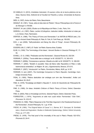 DI CAMILLO, S. (2012), Aristóteles historiador. El examen crítico de la teoría platónica de las
Ideas, Buenos Aires, Editorial de la Facultad de Filosofía y Letras, Universidad de Buenos
Aires.
DIÈS, A. (1927), Autour de Platon, Paris, Beauchesne.
DIXSAUT, M. (1991), “Ousia, eidos et idea dans le Phédon”, Revue Philosophique de la France et
de l’Etranger 4, 479-500.
DIXSAUT, M. (éd.) (2005), Études sur la République de Platon, 2 vols., Paris, Vrin.
DORION, L.-A. (1997), Platon, Lachès & Euthyphron, traduction inédite, introduction et notes par
L.-A. Dorion, Paris, Flammarion.
DORTER, K. (1989), “The Theory of Forms and Parmenides I” en ANTON & PREUS (eds.), Es-
says in Ancient Greek Philosophy III, Plato, N. York, N. York Press, pp. 183-202.
ECK, J. van (2008), “Self-predication and Being the Aitia of Things”, Ancient Philosophy 28,
105-124.
EGGERS LAN, C. (1967), El ´Fedón´ de Platón, Buenos Aires, Eudeba.
ELSE, G. (1936) “The Terminology of the Ideas”, Harvard Studies in Classical Philology 47, 17-
55.
EVANS, J. D. G. (1992), “Predication and the Parmenides”, Classical Review 42, 332-334.
FERRARI, F. (2000a), “Teoria delle idee e ontologia” en M. VEGGETTI, IV, 393-419.
FERRARI, F. (2000b), “Conoscenza e opinione: il filosofo e la città” en M. VEGGETTI, IV, 365-391.
FERRARI, F. (2002), “Modelli di causalità: l'idea del Bene nella Repubblica di Plato e nella
testimonianza aristotelica”, en Migliori, M. (ed.), Gigantomachia, Brescia, 273-315.
FERRARI, F. (2007), “Introducción” en Platón, Parménides, Milano, BUR, pp. 9-161.
FERRARI, G. (ed.) (2007), The Cambridge Companion to Plato’s Republic, Cambridge, Cam-
bridge University Press.
FIGAL, G. (1993), “Platons destruktion der ontologie zum sinn des Parmenides”, Antike und
Abendland, 39, 29-47.
FINE, G. (1978), "Knowledge and Belief in Republic V”, Archiv für Geschichte der Philosophie 60,
121-139.
FINE, G. (1995), On Ideas. Aristotle's Criticism of Plato's Theory of Forms, Oxford, Clarendon
Press.
FINE, G. (2003), Plato on Knowledge and forms. Selected Papers, Oxford, Clarendon Press.
FORRESTER, J. (1974), “Arguments an able man could refute: Parmenides’ 133b-134e”,
Phronesis 19, 233-37.
FRANCES, B. (1996), “Plato’s Response to the Third Man Argument in the Paradoxical Exercise of
the Parmenides”, Ancient Philosophy 16, 1, pp. 47-64.
FREDE, M. (1980), “The Original Notion of Cause” in J. Barnes, M. F. Burnyeat, M. Schofield
(eds.), Doubt and Dogmatism: Studies in Hellenistic Epistemology, Oxford, Oxford University
Press, pp. 217–249.
FREDE, D. (1978), “The final proof of the inmortality of the soul in Plato’s Phaedo 102-107a”,
Phronesis 23, 24-41.
78
 