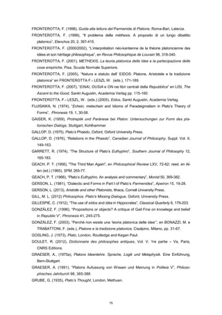 FRONTEROTTA, F. (1998), Guida alla lettura del Parmenide di Platone, Roma-Bari, Laterza.
FRONTEROTTA, F. (1999), “Il problema della méthexis. A proposito di un lungo dibattito
platonico”, Elenchos 20, 2, 397-415.
FRONTEROTTA, F. (2000/2002), “L’interprétation néo-kantienne de la théorie platonicienne des
idées et son héritage philosophique”, en Revue Philosophique de Louvain 98, 318-340.
FRONTEROTTA, F. (2001), METHEXIS, La teoria platonica delle Idee e la partecipazione delle
cose empiriche, Pisa, Scuola Normale Superiore.
FRONTEROTTA, F. (2005), “Natura e statuto dell’ EIDOS: Platone, Aristotele e la tradizione
platonica” en FRONTEROTTA F.- LESZL W. (eds.), 171-189.
FRONTEROTTA, F. (2007), “EINAI, OUSIA e ON nei libri centrali della Repubblica” en LISI, The
Ascent to the Good, Sankt Augustin, Academia Verlag pp. 115-160.
FRONTEROTTA, F.- LESZL, W. (eds.) (2005), Eidos, Sankt Augustin, Academia Verlag.
FUJISAWA, N. (1974), “Echein, metechein and Idioms of Paradeigmatism in Plato’s Theory of
Forms”, Phronesis 19, 1, 30-58.
GAISER, K. (1959), Protreptik und Paränese bei Platon: Untersuchungen zur Form des pla-
tonischen Dialogs, Stuttgart, Kohlhammer
GALLOP, D. (1975), Plato’s Phaedo, Oxford, Oxford University Press.
GALLOP, D. (1976), “Relations in the Phaedo”, Canadian Journal of Philosophy, Suppl. Vol. II,
149-163.
GARRETT, R. (1974), “The Structure of Plato’s Euthyphro”, Southern Journal of Philosophy 12,
165-183.
GEACH, P. T. (1956), "The Third Man Again", en Philosophical Review LXV, 72-82; reed. en Al-
len (ed.) (1965), SPM, 265-77.
GEACH, P. T. (1966), “Plato’s Euthyphro. An analysis and commentary”, Monist 50, 369-382.
GERSON, L. (1981), “Dialectic and Forms in Part I of Plato’s Parmenides”, Apeiron 15, 19-28.
GERSON, L. (2013), Aristotle and other Platonists, Ithaca, Cornell University Press.
GILL, M. L. (2012) Philosophos. Plato's Missing Dialogue, Oxford, University Press.
GILLESPIE, C. (1912), “The use of eîdos and idéa in Hippocrates”, Classical Quarterly 6, 179-203.
GONZÁLEZ, F. (1996), “Propositions or objects? A critique of Gail Fine on knowlege and belief
in Republic V”, Phronesis 41, 245-275.
GONZÁLEZ, F. (2003), “Perché non esiste una ‘teoria platonica delle idee’”, en BONAZZI, M. e
TRABATTONI, F. (eds.), Platone e la tradizione platonica, Cisalpino, Milano, pp. 31-67.
GOSLING, J. (1973), Plato, London, Routledge and Kegan Paul.
GOULET, R. (2012), Dictionnaire des philosophes antiques, Vol. V. 1re partie – Va, Paris,
CNRS Editions.
GRAESER, A., (1975a), Platons Ideenlehre. Sprache, Logik und Metaphysik. Eine Einführung,
Bern-Stuttgart.
GRAESER, A. (1991), “Platons Aufussung von Wissen und Meinung in Politeia V”, Philoso-
phisches Jahrburch 98, 365-388.
GRUBE, G. (1935), Plato’s Thought, London, Methuen.
79
 