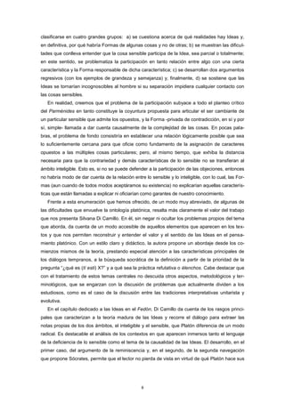 clasificarse en cuatro grandes grupos: a) se cuestiona acerca de qué realidades hay Ideas y,
en definitiva, por qué habría Formas de algunas cosas y no de otras; b) se muestran las dificul-
tades que conlleva entender que la cosa sensible participa de la Idea, sea parcial o totalmente;
en este sentido, se problematiza la participación en tanto relación entre algo con una cierta
característica y la Forma responsable de dicha característica; c) se desarrollan dos argumentos
regresivos (con los ejemplos de grandeza y semejanza) y, finalmente, d) se sostiene que las
Ideas se tornarían incognoscibles al hombre si su separación impidiera cualquier contacto con
las cosas sensibles.
En realidad, creemos que el problema de la participación subyace a todo el planteo crítico
del Parménides en tanto constituye la coyuntura propuesta para articular el ser cambiante de
un particular sensible que admite los opuestos, y la Forma -privada de contradicción, en sí y por
sí, simple- llamada a dar cuenta causalmente de la complejidad de las cosas. En pocas pala-
bras, el problema de fondo consistiría en establecer una relación lógicamente posible que sea
lo suficientemente cercana para que oficie como fundamento de la asignación de caracteres
opuestos a las múltiples cosas particulares; pero, al mismo tiempo, que exhiba la distancia
necesaria para que la contrariedad y demás características de lo sensible no se transfieran al
ámbito inteligible. Esto es, si no se puede defender a la participación de las objeciones, entonces
no habría modo de dar cuenta de la relación entre lo sensible y lo inteligible, con lo cual, las For-
mas (aun cuando de todos modos aceptáramos su existencia) no explicarían aquellas caracterís-
ticas que están llamadas a explicar ni oficiarían como garantes de nuestro conocimiento.
Frente a esta enumeración que hemos ofrecido, de un modo muy abreviado, de algunas de
las dificultades que envuelve la ontología platónica, resalta más claramente el valor del trabajo
que nos presenta Silvana Di Camillo. En él, sin negar ni ocultar los problemas propios del tema
que aborda, da cuenta de un modo accesible de aquellos elementos que aparecen en los tex-
tos y que nos permiten reconstruir y entender el valor y el sentido de las Ideas en el pensa-
miento platónico. Con un estilo claro y didáctico, la autora propone un abordaje desde los co-
mienzos mismos de la teoría, prestando especial atención a las características principales de
los diálogos tempranos, a la búsqueda socrática de la definición a partir de la prioridad de la
pregunta “¿qué es (tí esti) X?” y a qué sea la práctica refutativa o élenchos. Cabe destacar que
con el tratamiento de estos temas centrales no descuida otros aspectos, metodológicos y ter-
minológicos, que se engarzan con la discusión de problemas que actualmente dividen a los
estudiosos, como es el caso de la discusión entre las tradiciones interpretativas unitarista y
evolutiva.
En el capítulo dedicado a las Ideas en el Fedón, Di Camillo da cuenta de los rasgos princi-
pales que caracterizan a la teoría madura de las Ideas y recorre el diálogo para extraer las
notas propias de los dos ámbitos, el inteligible y el sensible, que Platón diferencia de un modo
radical. Es destacable el análisis de los contextos en que aparecen inmersos tanto el lenguaje
de la deficiencia de lo sensible como el tema de la causalidad de las Ideas. El desarrollo, en el
primer caso, del argumento de la reminiscencia y, en el segundo, de la segunda navegación
que propone Sócrates, permite que el lector no pierda de vista en virtud de qué Platón hace sus
8
 