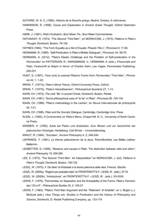 GUTHRIE, W. K. C. (1990), Historia de la filosofía griega, Madrid, Gredos, 6 volúmenes.
HANKINSON, R. (1998), Cause and Explanation in Ancient Greek Thought, Oxford Clarendon
Press.
HARE, J. (1981), Plato’s Euthiphro, Bryn Mawr, Pa., Bryn Mawr Commentaries.
HATHAWAY, R. (1973), “The Second ‘Third Man’”, en MORAVCSIK, J. (1973), Patterns in Plato’s
Thought, Dordrecht, Boston, 79-100.
HAYNES (1964), “The Form Equality as a Set of Equals: Phaedo 74b-c”, Phronesis 9, 17-26.
HEINAMAN, R. (1989), “Self-Predication in Plato’s Middle Dialogues”, Phronesis 34, 56-79.
HERMANN, A. (2012), “Plato's Eleatic Challenge and the Problem of Self-predication in the
Parmenides” en PATTERSON, R., KARASMANIS, V., HERMANN, A. (eds.), Presocratis and
Plato: Festschrift at Delphi in Honor of Charles Kahn, Las Vegas, Parmenides Publishing,
205-231.
HUNT, D. (1997), “How (not) to exempt Platonic Forms from Parmenides’ Third Man”, Phrone-
sis 42, 1, 1-20.
IRWIN, T. (1977a), Plato’s Moral Theory, Oxford University Press, Oxford.
IRWIN, T. (1977b), “Plato’s Heracliteanism”, Philosophical Quarterly 27, 1-13.
KAHN, CH. (1973), The verb “Be” in ancient Greek, Dordrecht, Boston, Reidel.
KAHN, CH. (1981), “Some philosophical uses of “to be” in Plato”, Phronesis 26, 105-134.
KAHN, CH. (1986), “Plato’s methodology in the Laches”, en Revue internationale de philosophie
40, 7-21.
KAHN, CH. (1996), Plato and the Socratic Dialogue, Cambridge, Cambridge Univ. Press.
KLEIN, J. (1965), A Commentary on Plato’s Meno, Chapel Hill, N. C., University of North Caroli-
na Press.
KRÄMER, H. (1959), Arete bei Platon und Aristoteles. Zum Wesen und zur Geschichte der
platonischen Ontologie, Heidelberg, Carl Winter – Universitätverlag.
KRAUT, R. (1984), “Socrates”, Ancient Philosophy 4, 2, 246-249.
LAFRANCE, Y. (1981), La théorie platonicienne de la doxa, Paris-Montréal, Les Belles Lettres-
Bellarmin.
LEDBETTER, G. (1999), “Reasons and causes in Plato. The distinction between aitía and aítion”,
Ancient Philosophy 19, 255-265.
LEE, E. (1973), “The Second ‘Third Man’: An Interpretation” en MORAVCSIK, J. (ed), Patterns in
Plato’s Thought, Dordrecht, Boston, 100-122.
LESZL, W. (1975), Il `De Ideis' di Aristotele e la teoria platonica delle idee, Firenze, Olschki.
LESZL, W. (2005a), “Ragioni per postulare idee” en FRONTEROTTA F.- LESZL W. (eds.), 37-74.
LESZL, W. (2005b), “Introduzione”, en FRONTEROTTA F.- LESZL W. (eds.), VII-XXIX.
LEWIS, F. (1979), “Parmenides on Separation and the Knowability of the Forms: Plato’s Parmeni-
des 133 a ff.”, Philosophical Studies 35, 2, 105-27.
LEWIS, F. (1983), "Plato's Third Man Argument and the `Platonism' of Aristotle", en J. Bogen y J.
McGuire (eds.), How Things are. Studies in Predication and the History of Philosophy and
Science, Dordrecht, D. Reidel Publishing Company, pp. 133-174
80
 