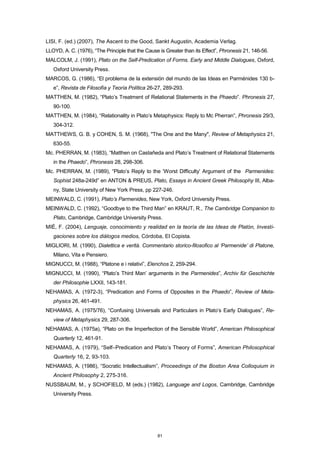LISI, F. (ed.) (2007), The Ascent to the Good, Sankt Augustin, Academia Verlag.
LLOYD, A. C. (1976), “The Principle that the Cause is Greater than its Effect”, Phronesis 21, 146-56.
MALCOLM, J. (1991), Plato on the Self-Predication of Forms. Early and Middle Dialogues, Oxford,
Oxford University Press.
MARCOS, G. (1986), “El problema de la extensión del mundo de las Ideas en Parménides 130 b-
e”, Revista de Filosofía y Teoría Política 26-27, 289-293.
MATTHEN, M. (1982), “Plato’s Treatment of Relational Statements in the Phaedo”. Phronesis 27,
90-100.
MATTHEN, M. (1984), “Relationality in Plato’s Metaphysics: Reply to Mc Pherran”, Phronesis 29/3,
304-312.
MATTHEWS, G. B. y COHEN, S. M. (1968), "The One and the Many", Review of Metaphysics 21,
630-55.
Mc. PHERRAN, M. (1983), “Matthen on Castañeda and Plato’s Treatment of Relational Statements
in the Phaedo”, Phronesis 28, 298-306.
Mc. PHERRAN, M. (1989), “Plato’s Reply to the ‘Worst Difficulty’ Argument of the Parmenides:
Sophist 248a-249d” en ANTON & PREUS, Plato, Essays in Ancient Greek Philosophy III, Alba-
ny, State University of New York Press, pp 227-246.
MEINWALD, C. (1991), Plato’s Parmenides, New York, Oxford University Press.
MEINWALD, C. (1992), “Goodbye to the Third Man” en KRAUT, R., The Cambridge Companion to
Plato, Cambridge, Cambridge University Press.
MIÉ, F. (2004), Lenguaje, conocimiento y realidad en la teoría de las Ideas de Platón, Investi-
gaciones sobre los diálogos medios, Córdoba, El Copista.
MIGLIORI, M. (1990), Dialettica e verità. Commentario storico-filosofico al ‘Parmenide’ di Platone,
Milano, Vita e Pensiero.
MIGNUCCI, M. (1988), “Platone e i relativi”, Elenchos 2, 259-294.
MIGNUCCI, M. (1990), “Plato’s Third Man’ arguments in the Parmenides”, Archiv für Geschichte
der Philosophie LXXII, 143-181.
NEHAMAS, A. (1972-3), “Predication and Forms of Opposites in the Phaedo”, Review of Meta-
physics 26, 461-491.
NEHAMAS, A. (1975/76), “Confusing Universals and Particulars in Plato’s Early Dialogues”, Re-
view of Metaphysics 29, 287-306.
NEHAMAS, A. (1975a), “Plato on the Imperfection of the Sensible World”, American Philosophical
Quarterly 12, 461-91.
NEHAMAS, A. (1979), “Self–Predication and Plato’s Theory of Forms”, American Philosophical
Quarterly 16, 2, 93-103.
NEHAMAS, A. (1986), “Socratic Intellectualism”, Proceedings of the Boston Area Colloquium in
Ancient Philosophy 2, 275-316.
NUSSBAUM, M., y SCHOFIELD, M (eds.) (1982), Language and Logos, Cambridge, Cambridge
University Press.
81
 