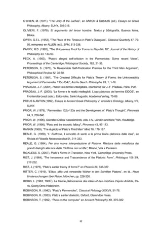O’BRIEN, M. (1971), “The Unity of the Laches”, en ANTON & KUSTAS (ed.), Essays on Greek
Philosophy, Albany, SUNY, 303-315.
OLIVIERI, F. (1979), El argumento del tercer hombre. Textos y bibliografía, Buenos Aires,
Biblos.
OWEN, G.E.L. (1953), "The Place of the Timaeus in Plato’s Dialogues”, Classical Quarterly 47, 79-
95, reimpreso en ALLEN (ed.), SPM, 313-338.
PARRY, R.D. (1985), "The Uniqueness Proof for Forms in Republic 10", Journal of the History of
Philosophy 23, 133-50.
PECK, A. (1953), “Plato’s alleged self-criticism in the Parmenides: Some recent Views”,
Proceedings of the Cambridge Philological Society, 182, 21-36.
PETERSON, S. (1973), “A Reasonable Self-Predication Premise for the Third Man Argument”,
Philosophical Review 82, 35-68.
PETERSON, S. (1981), “The Greatest Difficulty for Plato’s Theory of Forms: the Unknowability
Argument of Parmenides 133c-134c”, Archiv Gesch. Philosophie 63, 1, 1-16.
PRADEAU, J.-F. (2001), Platon: les formes intelligibles, coordonné par J.-F. Pradeau, Paris, PUF.
PRADEAU, J.-F. (2005), “Le forme e le realtà intellegibili. L’uso platonico del termine EIDOS”, en
Fronterotta-Leszl (eds.), Eidos-Idea, Sankt Augustin, Academia Verlag, 75-89.
PREUS & ANTON (1992), Essays in Ancient Greek Philosophy V, Aristotle’s Ontology, Albany, NY,
SUNY.
PRIOR, W. (1979), “Parmenides 132c-133a and the Development of Plato’s Thought”, Phronesis
24, 3, 230-240.
PRIOR, W. (1996), Socrates Critical Assessments, vols. I-IV, London and New York, Routledge.
PRIOR, W. (1998), “Plato and the socratic fallacy”, Phronesis 43, 97-113.
RANKIN (1969), “The duplicity of Plato’s Third Man” Mind 78, 178-187.
REALE, G. (1959), “L’ Eutifrone, il concetto di santo e la prima teoria platonica delle idee”, en
Rivista di Filosofia Neoescolastica 51, 311-333.
REALE, G. (1984), Per una nuova interpretazione di Platone. Rilettura della metafisica dei
grandi dialoghi alla luce delle “Dottrine non scritte”, Milano, Vita e Pensiero.
RICKLESS. S. (2007), Plato’s Forms in Transition, New York, Cambridge University Press.
RIST, J. (1964), “The Inmanence and Trascendence of the Platonic Form”, Philologus 108 3/4,
217-232.
RIST, J. (1975), “Plato’s earlier theory of forms?” en Phoenix 29, 336-357.
RITTER, C. (1919), “Eîdos, idéa und verwandte Wörter in den Schriften Platons”, en Id., Neue
Unstersuchungen über Platon, München, pp. 228-326.
ROBIN, L. (1963, 1908
1
), La théorie platonicienne des idées et des nombres d’après Aristote, Pa-
ris, Georg Olms Hildesheim.
ROBINSON, R. (1942), “Plato’s Parmenides”, Classical Philology XXXVII, 51-76.
ROBINSON, R. (1953), Plato’s earlier dialectic, Oxford, Clarendon Press.
ROBINSON, T. (1992), “Plato on the computer” en Ancient Philosophy XII, 375-382.
82
 