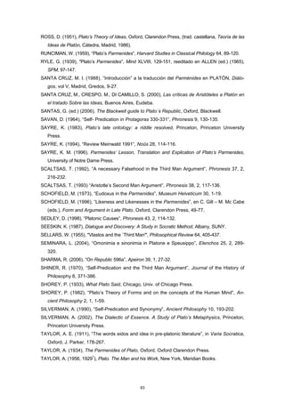 ROSS, D. (1951), Plato’s Theory of Ideas, Oxford, Clarendon Press, (trad. castellana, Teoría de las
Ideas de Platón, Cátedra, Madrid, 1986).
RUNCIMAN, W. (1959), “Plato’s Parmenides”, Harvard Studies in Classical Philology 64, 89-120.
RYLE, G. (1939), "Plato’s Parmenides”, Mind XLVIII, 129-151, reeditado en ALLEN (ed.) (1965),
SPM, 97-147.
SANTA CRUZ, M. I. (1988), “Introducción” a la traducción del Parménides en PLATÓN, Diálo-
gos, vol V, Madrid, Gredos, 9-27.
SANTA CRUZ, M., CRESPO, M., DI CAMILLO, S. (2000), Las críticas de Aristóteles a Platón en
el tratado Sobre las Ideas, Buenos Aires, Eudeba.
SANTAS, G. (ed.) (2006), The Blackwell guide to Plato´s Republic, Oxford, Blackwell.
SAVAN, D. (1964), “Self- Predication in Protagoras 330-331”, Phronesis 9, 130-135.
SAYRE, K. (1983), Plato’s late ontology: a riddle resolved, Princeton, Princeton University
Press.
SAYRE, K. (1994), “Review Meinwald 1991”, Noûs 28, 114-116.
SAYRE, K. M. (1996), Parmenides’ Lesson, Translation and Explication of Plato’s Parmenides,
University of Notre Dame Press.
SCALTSAS, T. (1992), “A necessary Falsehood in the Third Man Argument”, Phronesis 37, 2,
216-232.
SCALTSAS, T. (1993) “Aristotle’s Second Man Argument”, Phronesis 38, 2, 117-136.
SCHOFIELD, M. (1973), “Eudoxus in the Parmenides”, Museum Helveticum 30, 1-19.
SCHOFIELD, M. (1996), “Likeness and Likenesses in the Parmenides”, en C. Gill – M. Mc Cabe
(eds.), Form and Argument in Late Plato, Oxford, Clarendon Press, 49-77.
SEDLEY, D. (1998), “Platonic Causes”, Phronesis 43, 2, 114-132.
SEESKIN, K. (1987), Dialogue and Discovery: A Study in Socratic Method, Albany, SUNY.
SELLARS, W. (1955), "Vlastos and the `Third Man'", Philosophical Review 64, 405-437.
SEMINARA, L. (2004), “Omonimia e sinonimia in Platone e Speusippo”, Elenchos 25, 2, 289-
320.
SHARMA, R. (2006), “On Republic 596a”, Apeiron 39, 1, 27-32.
SHINER, R. (1970), “Self-Predication and the Third Man Argument”, Journal of the History of
Philosophy 8, 371-386.
SHOREY, P. (1933), What Plato Said, Chicago, Univ. of Chicago Press.
SHOREY, P. (1982), “Plato’s Theory of Forms and on the concepts of the Human Mind”, An-
cient Philosophy 2, 1, 1-59.
SILVERMAN, A. (1990), “Self-Predication and Synonymy”, Ancient Philosophy 10, 193-202.
SILVERMAN, A. (2002), The Dialectic of Essence. A Study of Plato’s Metaphysics, Princeton,
Princeton University Press.
TAYLOR, A. E. (1911), “The words eidos and idea in pre-platonic literature”, in Varia Socratica,
Oxford, J. Parker, 178-267.
TAYLOR, A. (1934), The Parmenides of Plato, Oxford, Oxford Clarendon Press.
TAYLOR, A. (1956, 1929
1
), Plato. The Man and his Work, New York, Meridian Books.
83
 