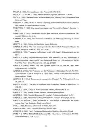 TAYLOR, C. (1969), “Forms as Causes in the Phaedo”, Mind 78, 45-59.
TELOH, H & LOUZECKY, D. (1972), “Plato’s Third Man Argument”, Phronesis, 17, 80-94.
TELOH, H. (1981), The Development of Plato’s Metaphysics, University Park, Pennsylvania State
University Press.
THESLEFF, H. (1982), Studies in Platonic Chronology, Commentationes Humanarum Litterarum
LXX, Helsinki, Societas Scientiarum Fennica.
TRABATTONI, F. (1993) “Una nuova interpretazione del 'Parmenide' di Platone”, Elenchos 14,
65-82.
TRABATTONI, F. (2003) “Sui caratteri distintivi della 'metafisica' di Platone (a partire dal Par-
menide)”, Methexis 16, 43-63.
TURNBULL, R. G. (1998), The Parmenides and Plato’s Late Philosophy, University of Toronto
Press.
VEGETTI, M. (1998), Platone, La Repubblica, Napoli, Bibliopolis.
VLASTOS, G. (1954), "The Third Man Argument in the Parmenides", Philosophical Review 63,
319-49. Reimpr. en ALLEN, R., SPM, pp. 231-263.
VLASTOS, G. (1956), “Proscript to the Third Man: a reply to Mr. Geach”, Philosophical Review 65,
83-94.
VLASTOS, G. (1965), “Degrees of Reality in Plato”, en R. BAMBROUGH (ed.), News Essays in
Plato and Aristotle, London and N. York, Routledge & Kegan, pp. 1-19, reeditado en SMITH,
N. (1998), Plato’s Critical Assessments, vol.II., pp. 219-234.
VLASTOS, G. (1969a), "Plato's `Third Man' Argument (Parm.132a1-b2): Text and Logic", Philo-
sophical Quarterly 19, 289-301.
VLASTOS, G. (1969b), “Self-Predication and Self-Participation in Plato’s Later Period”, The Philo-
sophical Review 78, 74-78. Reimpr. en Id. (1973, 1981
2
), Platonic Studies, Princeton, Princeton
University Press, 335-41.
VLASTOS, G. (1969c), “Reasons and causes in the Phaedo”, The Philosophical Review
78, 291-325.
VLASTOS, G. (1972), “The Unity of the Virtues in the Protagoras”, Review of Metaphysics 25,
415-458.
VLASTOS, G. (1974), “A Note on Pauline predication in Plato”, Phronesis 19, 95-101.
VLASTOS, G. (1981), Platonic Studies, Princeton, Princeton University Press.
VLASTOS, G. (1985), “Socrates’ Disavowal of Knowledge”, Philosophical Quarterly 35, 1-31.
VLASTOS, G. (1987), "`Separation' in Plato", Oxford Studies in Ancient Philosophy 5, 187-96.
VLASTOS, G. (ed.) (1971), Plato: A Collection of Critical Essays, i: Metaphysics and Episte-
mology. New York, Doubleday. Citado como Plato I.
WAHL, J. (1926), Études sur le Parménide de Platon, Paris, Vrin.
WALKER, I. (1984), Plato’s Euthyphro, California, Scholars Press.
WEDBERG, A. (1955), Plato’s Philosophy of Mathematics, Stockholm, Almqvist & Wiksell.
WHITE, F. C. (1977a), “Plato’s Middle Dialogues and the Independence of Particulars”, The Philo-
sophical Quarterly 27, 108, 193-213.
84
 