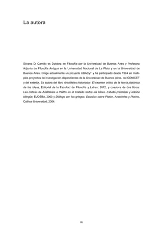 La autora
Silvana Di Camillo es Doctora en Filosofía por la Universidad de Buenos Aires y Profesora
Adjunta de Filosofía Antigua en la Universidad Nacional de La Plata y en la Universidad de
Buenos Aires. Dirige actualmente un proyecto UBACyT y ha participado desde 1994 en múlti-
ples proyectos de investigación dependientes de la Universidad de Buenos Aires, del CONICET
y del exterior. Es autora del libro Aristóteles historiador. El examen crítico de la teoría platónica
de las Ideas, Editorial de la Facultad de Filosofía y Letras, 2012, y coautora de dos libros:
Las críticas de Aristóteles a Platón en el Tratado Sobre las Ideas. Estudio preliminar y edición
bilingüe, EUDEBA, 2000 y Diálogo con los griegos. Estudios sobre Platón, Aristóteles y Plotino,
Colihue Universidad, 2004.
86
 