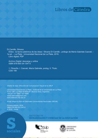 FACULTAD DE
HUMANIDADES Y CIENCIAS DE LA EDUCACIÓN
Libros de Cátedra
Diseño de tapa: Dirección de Comunicación Visual de la UNLP
Universidad Nacional de La Plata – Editorial de la Universidad de La Plata
47 N.º 380 / La Plata B1900AJP / Buenos Aires, Argentina
+54 221 427 3992 / 427 4898
edulp.editorial@gmail.com
www.editorial.unlp.edu.ar
Edulp integra la Red de Editoriales Universitarias Nacionales (REUN)
Primera edición, 2016
ISBN 978-950-34-1347-0
© 2016 - Edulp
Di Camillo, Silvana
Eîdos : la teoría platónica de las ideas / Silvana Di Camillo ; prólogo de María Gabriela Casnati. -
1a ed . - La Plata : Universidad Nacional de La Plata, 2016.
Libro digital, PDF
Archivo Digital: descarga y online
ISBN 978-950-34-1347-0
1. Filosofía. I. Casnati, María Gabriela, prolog. II. Título.
CDD 190
 