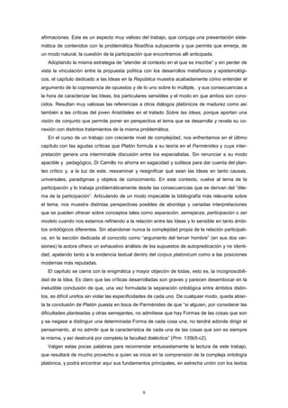 afirmaciones. Este es un aspecto muy valioso del trabajo, que conjuga una presentación siste-
mática de contenidos con la problemática filosófica subyacente y que permita que emerja, de
un modo natural, la cuestión de la participación que encontramos allí anticipada.
Adoptando la misma estrategia de “atender al contexto en el que se inscribe” y sin perder de
vista la vinculación entre la propuesta política con los desarrollos metafísicos y epistemológi-
cos, el capítulo dedicado a las Ideas en la República muestra acabadamente cómo entender el
argumento de la copresencia de opuestos y de lo uno sobre lo múltiple, y sus consecuencias a
la hora de caracterizar las Ideas, los particulares sensibles y el modo en que ambos son cono-
cidos. Resultan muy valiosas las referencias a otros diálogos platónicos de madurez como así
también a las críticas del joven Aristóteles en el tratado Sobre las Ideas, porque aportan una
visión de conjunto que permite poner en perspectiva el tema que se desarrolla y revela su co-
nexión con distintos tratamientos de la misma problemática.
En el curso de un trabajo con creciente nivel de complejidad, nos enfrentamos en el último
capítulo con las agudas críticas que Platón formula a su teoría en el Parménides y cuya inter-
pretación genera una interminable discusión entre los especialistas. Sin renunciar a su modo
apacible y pedagógico, Di Camillo no ahorra en sagacidad y sutileza para dar cuenta del plan-
teo crítico y, a la luz de este, reexaminar y resignificar qué sean las Ideas en tanto causas,
universales, paradigmas y objetos de conocimiento. En este contexto, vuelve al tema de la
participación y lo trabaja problemáticamente desde las consecuencias que se derivan del “dile-
ma de la participación”. Articulando de un modo impecable la bibliografía más relevante sobre
el tema, nos muestra distintas perspectivas posibles de abordaje y variadas interpretaciones
que se pueden ofrecer sobre conceptos tales como separación, semejanza, participación o ser
modelo cuando nos estamos refiriendo a la relación entre las Ideas y lo sensible en tanto ámbi-
tos ontológicos diferentes. Sin abandonar nunca la complejidad propia de la relación participati-
va, en la sección dedicada al conocido como “argumento del tercer hombre” (en sus dos ver-
siones) la autora ofrece un exhaustivo análisis de los supuestos de autopredicación y no identi-
dad, apelando tanto a la evidencia textual dentro del corpus platonicum como a las posiciones
modernas más reputadas.
El capítulo se cierra con la enigmática y mayor objeción de todas, esto es, la incognoscibili-
dad de la Idea. Es claro que las críticas desarrolladas son graves y parecen desembocar en la
ineludible conclusión de que, una vez formulada la separación ontológica entre ámbitos distin-
tos, es difícil unirlos sin violar las especificidades de cada uno. De cualquier modo, queda abier-
ta la conclusión de Platón puesta en boca de Parménides de que “si alguien, por considerar las
dificultades planteadas y otras semejantes, no admitiese que hay Formas de las cosas que son
y se negase a distinguir una determinada Forma de cada cosa una, no tendrá adónde dirigir el
pensamiento, al no admitir que la característica de cada una de las cosas que son es siempre
la misma, y así destruirá por completo la facultad dialéctica” (Prm. 135b5-c2).
Valgan estas pocas palabras para recomendar entusiastamente la lectura de este trabajo,
que resultará de mucho provecho a quien se inicia en la comprensión de la compleja ontología
platónica, y podrá encontrar aquí sus fundamentos principales, en estrecha unión con los textos
9
 