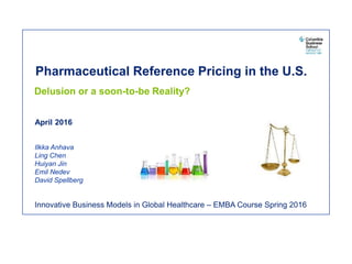 Pharmaceutical Reference Pricing in the U.S.
Delusion or a soon-to-be Reality?
April 2016
Ilkka Anhava
Ling Chen
Huiyan Jin
Emil Nedev
David Spellberg
Innovative Business Models in Global Healthcare – EMBA Course Spring 2016
 