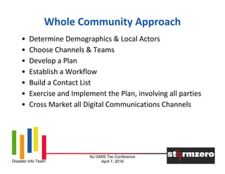 NJ GMIS Tec Conference
April 7, 2016Disaster Info Team
Whole Community Approach
• Determine Demographics & Local Actors
• Choose Channels & Teams
• Develop a Plan
• Establish a Workflow
• Build a Contact List
• Exercise and Implement the Plan, involving all parties
• Cross Market all Digital Communications Channels
 