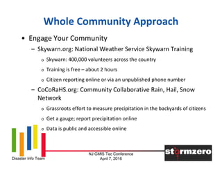 NJ GMIS Tec Conference
April 7, 2016Disaster Info Team
Whole Community Approach
• Engage Your Community
– Skywarn.org: National Weather Service Skywarn Training
o Skywarn: 400,000 volunteers across the country
o Training is free – about 2 hours
o Citizen reporting online or via an unpublished phone number
– CoCoRaHS.org: Community Collaborative Rain, Hail, Snow
Network
o Grassroots effort to measure precipitation in the backyards of citizens
o Get a gauge; report precipitation online
o Data is public and accessible online
 